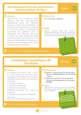 Le grand chamboulement de la
location saisonnière
23/07 JT
Contenu
E
En savoir plus :
Public
Date et lieu
Po x : xx
o
20 Guide 2016
Le grand chamboulement de la
location saisonnière
23/07 JT
Contenu
E
En savoir plus :
Public
Date et lieu
Po x : xx
o
Animation Numérique de Territoire PP
Contenu
Le parcours de formation ANT a connu
un succès national ces dernières années.
Accompagner ses prestataires sur la toile est
la finalité de cette formation qui se décline en
cinq étapes :
1- Le virage numérique
2- La boite à outils de l’ANT
3- État des lieux numérique
4-Méthode d’animation d’un réseau de
prestataires
5- Planification, plan d’action et évaluation
Plus d’infos :
http://www.animateurnumeriquedeterritoire.
En savoir plus : http://bit.ly/animnum
Public
Dates et lieux
Session 1 : 28 et 29 avril, 09 et 10 mai, 23 et
24 mai, 19 et 20 septembre, 13 et 14 octobre
- Poitiers
Session 2 : 02 et 03 mai, 11 et 12 mai, 26 et
27 mai, 22 et 23 septembre, 06 et 07 octobre
- Martillac
tIntervenant : Pierre ELOY, TOURISTIC
20
Accompagnement des prestataires :
commercialiser en ligne
FIR
Contenu
Cette formation est réservée aux salariés
effectuant déjà des accompagnements
webmarketing auprès des entreprises
touristiques. L’objectif est de développer une
expertisesurlesenjeuxdelacommercialisation
en ligne pour favoriser le développement
économique des prestataires privés. La
connaissance des différentes plateformes
en fonction du secteur d’activité, la capacité
d’auditer les besoins des entreprises, la mise
en œuvre d’accompagnement spécifique, la
maîtrise du yield management sont certains
des sujets traités lors de cette formation.
En savoir plus : http://bit.ly/prestacommercialisation
Public
Dates et lieu
02, 03 et 04 mars - Bordeaux
Intervenant : Mathieu VADOT, ID-REZO
o
Salariés assurant déjà des missions
d’accompagement des entreprises touristiques
comme des rendez-vous personnalisés, des
animationsd’ateliers,desrencontresinformatives.
Salariés de la branche tourisme (OT, CDT/ADT,
CRT) et personnels tourisme de collectivités de
la Grande Région.
3 jours
10 jours
Sous réserve des
financements AGEFOS-
PME des périodes de
professionnalisation
Tarification : T1 + T2
(cf. p2)
Tarification : T2 + T3
(cf. p2)
 