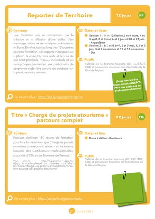 Le grand chamboulement de la
location saisonnière
23/07 JT
Contenu
E
En savoir plus :
Public
Date et lieu
Po x : xx
o
21 Guide 2016
Le grand chamboulement de la
location saisonnière
23/07 JT
Contenu
E
En savoir plus :
Public
Date et lieu
Po x : xx
o
Titre « Chargé de projets etourisme »
parcours complet
FQ
Contenu
Parcours d’environ 150 heures de formation
pour être formé en tant que Chargé de projets
etourisme (titre reconnu et inscrit au Répertoire
National des Certifications Professionnelles,
propriété d’Offices de Tourisme de France).
Plus d’infos :
http://aquitaine-mopa.fr/etourisme/animation-
numerique-de-territoire/charge-de-projets-etourisme/
article/titre-charge-de-projets-etourisme
En savoir plus : http://bit.ly/chargedeprojets
Public
Dates et lieu
Dates à définir - Bordeaux
Intervenants : MOPA avec une équipe
pluridisciplinaire composée d’intervenants
MOPA et d’organismes externes
21
Reporter de Territoire PP
Contenu
Une formation qui se concrétisera par la
création et la diffusion d’une vidéo, d’un
reportage photo et de multiples publications
en ligne. En effet, tout au long des 12 journées
de cette formation, des apports théoriques sur
la photo, la vidéo, l’écriture web, et la prise de
son sont proposés. Travaux individuels et en
mini-groupes permettent aux participants de
s’exprimer et de faire preuve de créativité sur
la production de contenu.
En savoir plus : http://bit.ly/reporterterritoire
Public
Dates et lieux
Session 1 : 11 et 12 février, 03 et 04 mars, 04 et 5 avril,
02 et 03 mai, 06 et 07 juin et 20 et 21 juin - Angoulême
Intervenants : Patrice RUELLE et Pierre-Jean MOREAU, LE
BELVEDERE CONSEIL
Session 2 : 06, 07 et 08 avril, 02 et 03 mai, 01, 02
et 03 juin, 03 et 04 novembre et 17 et 18 novembre - Dax
Intervenants : François PERROY et son équipe pluridisciplinaire
(EMOTIO TOURISME)
Salariés de la branche tourisme (OT, CDT/ADT,
CRT) et personnels tourisme de collectivités de
la Grande Région.
12 jours
22 jours
Sous réserve des
financements AGEFOS-
PME des périodes de
professionnalisation
Sous réserve des
financements AGEFOS-
PME des périodes de
professionnalisation
Tarification : T2 + T3
(cf. p2)
Salariés de la branche tourisme (OT, CDT/ADT,
CRT) et personnels tourisme de collectivités de la
Grande Région.
Tarification : T2 + T3
(cf. p2)
 