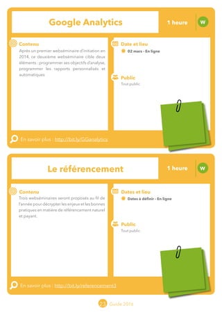 Le grand chamboulement de la
location saisonnière
23/07 JT
Contenu
E
En savoir plus :
Public
Date et lieu
Po x : xx
o
23 Guide 2016
Le grand chamboulement de la
location saisonnière
23/07 JT
Contenu
E
En savoir plus :
Public
Date et lieu
Po x : xx
o
Le référencement W
Contenu
Trois webséminaires seront proposés au fil de
l’année pour décrypter les enjeux et les bonnes
pratiques en matière de référencement naturel
et payant.
En savoir plus : http://bit.ly/referencement3
Public
Dates et lieu
Dates à définir - En ligne
o
23
Google Analytics W
Contenu
Après un premier webséminaire d’initiation en
2014, ce deuxième webséminaire cible deux
éléments : programmer ses objectifs d’analyse,
programmer les rapports personnalisés et
automatiques.
En savoir plus : http://bit.ly/GGanalytics
Public
Date et lieu
02 mars - En ligne
o
Tout public
Tout public
1 heure
1 heure
Tarification : T5
(cf. p2)
Tarification : T5
(cf. p2)
 