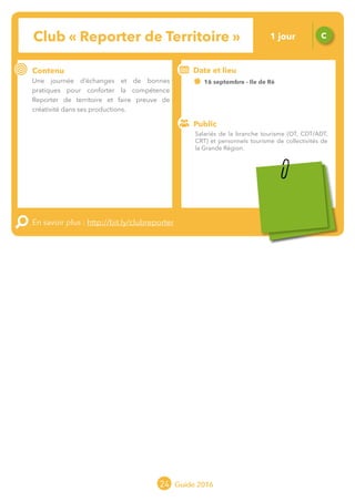 24 Guide 2016
Le grand chamboulement de la
location saisonnière
23/07 JT
Contenu
E
En savoir plus :
Public
Date et lieu
Po x : xx
o
Club « Reporter de Territoire » C
Contenu
Une journée d’échanges et de bonnes
pratiques pour conforter la compétence
Reporter de territoire et faire preuve de
créativité dans ses productions.
En savoir plus : http://bit.ly/clubreporter
Public
Date et lieu
16 septembre - Ile de Ré
Organisation : MOPA, CRT Limousin, FROTSI
Poitou-Charentes avec de nombreux intervenants
du réseau
Salariés de la branche tourisme (OT, CDT/ADT,
CRT) et personnels tourisme de collectivités de
la Grande Région.
1 jour
Tarification : T2
(cf. p2)
 