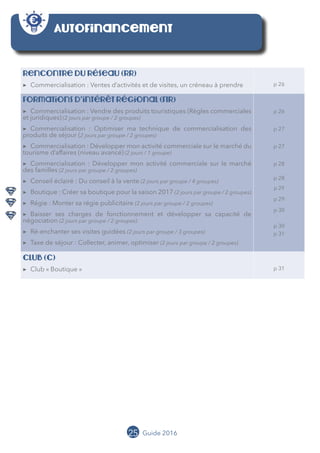 25 Guide 2016
Autofinancement
Rencontre du réseau (RR)
▶▶ Commercialisation : Ventes d’activités et de visites, un créneau à prendre p 26
Formations d’intérêt régional (FIR)
▶▶ Commercialisation : Vendre des produits touristiques (Règles commerciales
et juridiques) (2 jours par groupe / 2 groupes)
▶▶ Commercialisation : Optimiser ma technique de commercialisation des
produits de séjour (2 jours par groupe / 2 groupes)
▶▶ Commercialisation : Développer mon activité commerciale sur le marché du
tourisme d’affaires (niveau avancé) (2 jours / 1 groupe)
▶▶ Commercialisation : Développer mon activité commerciale sur le marché
des familles (2 jours par groupe / 2 groupes)
▶▶ Conseil éclairé : Du conseil à la vente (2 jours par groupe / 4 groupes)
▶▶ Boutique : Créer sa boutique pour la saison 2017 (2 jours par groupe / 2 groupes)
▶▶ Régie : Monter sa régie publicitaire (2 jours par groupe / 2 groupes)
▶▶ Baisser ses charges de fonctionnement et développer sa capacité de
négociation (2 jours par groupe / 2 groupes)
▶▶ Ré-enchanter ses visites guidées (2 jours par groupe / 3 groupes)
▶▶ Taxe de séjour : Collecter, animer, optimiser (2 jours par groupe / 2 groupes)
p 26
p 27
p 27
p 28
p 28
p 29
p 29
p 30
p 30
p 31
cLUB (C)
▶▶ Club « Boutique » p 31
 