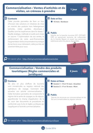 Le grand chamboulement de la
location saisonnière
23/07 JT
Contenu
E
En savoir plus :
Public
Date et lieu
Po x : xx
o
26 Guide 2016
Le grand chamboulement de la
location saisonnière
23/07 JT
Contenu
E
En savoir plus :
Public
Date et lieu
Po x : xx
o
26
Commercialisation : Vendre des produits
touristiques (Règles commerciales et
juridiques)
FIR
Contenu
De plus en plus d’offices de tourisme
sont immatriculés au registre national des
opérateurs de voyage. Comment bien
encadrer son activité commercialisation ?
Cette formation permettra de comprendre le
régime de la vente de voyages ou de séjours,
appréhender le champ d’application de la
loi, avoir des documents et procédures en
conformité avec la loi et règles juridiques qui
s’appliquent à l’activité commercialisation.
En savoir plus : http://bit.ly/commercialisationjuridique
Public
Dates et lieux
Session 1 : 14 et 15 mars - Arcachon
Session 2 : 17 et 18 mars - Niort
Intervenants : Elise FABING et François BENECH,
BDD AVOCATS
Commercialisation : Ventes d’activités et de
visites, un créneau à prendre
1 jour RR
Contexte
Cette journée permettra de faire un tour
d’horizon des solutions et initiatives de mise
en marché des produits hors hébergement
(activités, visites guidées, eboutique...).
Quelles sont les expériences dans le réseau ?
Quelles stratégies, méthodes et outils sont
mis en oeuvre ? L’optimisation de vos ventes,
le renforcement de votre auto-financement,
l’augmentationdelaconsommationtouristique
du territoire vous intéressent.
Cette journée est sûrement faite pour vous !
En savoir plus : http://bit.ly/commercialisationactivites
Public
Date et lieu
10 mars - Bordeaux
Organisation : MOPA, CRT Limousin, FROTSI
Poitou-Charentes avec de nombreux intervenants
du secteur public et privé
Salariés de la branche tourisme (OT, CDT/ADT,
CRT) et personnels tourisme de collectivités
de la Grande Région et ouvert aux personnes
extérieures selon les places disponibles.
Salariés de structures qui commercialisent et de
fait sont immatriculées au registre national.
2 jours
Tarification : T1 + T2
(cf. p2)
Tarification : T1 + T2
(cf. p2)
 