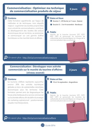 27 Guide 2016
Le grand chamboulement de la
location saisonnière
23/07 JT
Contenu
E
En savoir plus :
Public
Date et lieu
Po x : xx
o
Le grand chamboulement de la
location saisonnière
23/07 JT
Contexte
E
En savoir plus :
Public
Date et lieu
Po x : xx
o
Commercialisation : Optimiser ma technique
de commercialisation de produits de séjour
FIR
Contenu
Cette formation appréhende, par l’appui de
méthodes et de techniques, trois objectifs
majeurs : augmenter ses recettes propres liées
à son activité de commercialisation, contribuer
au développement des recettes des acteurs
économiques de son territoire, se positionner
et communiquer sur une gamme d’offres
touristiques sur les marchés loisirs et affaires.
En savoir plus : http://bit.ly/commercialisationsejours
Public
Dates et lieux
Session 1 : 29 février et 01 mars - Guéret
Session 2 : 03 et 04 novembre - Bordeaux
Intervenante : Karine ESTAUN, TOURISM
DEVELOPMENT
27
Commercialisation : Développer mon activité
commerciale sur le marché du tourime d’affaires
(niveau avancé)
FIR
Contenu
Le tourisme d’affaire représente aujourd’hui
environ 20% des activités touristiques
globales et donc de substantielles retombées
économiques pour les territoires. Cette
formation permet ainsi de diagnostiquer les
forces et les faiblesses d’un service commercial
surlaclientèleaffairesafindedéfinirlastratégie
de marketing opérationnel : positionnement,
couples marchés/produits.
En savoir plus : http://bit.ly/commercialisationaffaire
Public
Dates et lieu
15 et 16 septembre - Angoulême
Intervenante : Karine ESTAUN, TOURISM
DEVELOPMENT
Salariés de la branche tourisme (OT, CDT/
ADT, CRT) et personnels du tourisme de
collectivités de la Grande Région en charge de la
commercialisation dans sa structure.
Salariés de la branche tourisme (OT, CDT/
ADT, CRT) et personnels du tourisme de
collectivités de la Grande Région en charge de la
commercialisation dans sa structure.
2 jours
2 jours
Tarification : T1 + T2
(cf. p2)
Tarification : T1 + T2
(cf. p2)
 