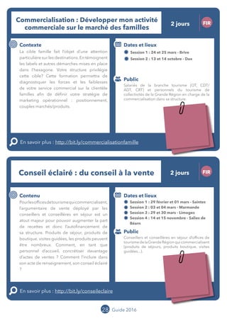 Le grand chamboulement de la
location saisonnière
23/07 JT
Contenu
E
En savoir plus :
Public
Date et lieu
Po x : xx
o
28 Guide 2016
Le grand chamboulement de la
location saisonnière
23/07 JT
Contenu
E
En savoir plus :
Public
Date et lieu
Po x : xx
o
28
Conseil éclairé : Du conseil à la vente FIR
Contenu
Pour les offices de tourisme qui
commercialisent, l’argumentaire de vente
déployé par les conseillers et conseillères
en séjour est un atout majeur pour
pouvoir augmenter la part de recettes et
donc l’autofinancement de sa structure.
Produits de séjour, produits de boutique,
visites guidées, les produits peuvent être
nombreux. Comment, en tant que personnel
d’accueil, concrétiser davantage d’actes de
ventes ? Comment l’inclure dans son acte
de renseignement, son conseil éclairé ?
En savoir plus : http://bit.ly/conseileclaire
Public
Dates et lieux
Session 1 : 29 février et 01 mars - Saintes
Session 2 : 03 et 04 mars - Marmande
Session 3 : 29 et 30 mars - Limoges
Session 4 : 14 et 15 novembre - Salies de
Béarn
Intervenante : Mylène BEZE, BEZE FORMATION
Commercialisation : Développer mon activité
commerciale sur le marché des familles
FIR
Contexte
Lemarchédesfamillefaitl’objetd’uneattention
particulière sur les destinations. En témoignent
les labels et autres démarches mises en place
dans l’hexagone. Votre structure privilégie
cette cible ? Cette formation permettra de
diagnostiquer les forces et les faiblesses
de votre service commercial sur la clientèle
familles afin de définir votre stratégie de
marketing opérationnel : positionnement,
couples marchés/produits.
En savoir plus : http://bit.ly/commercialisationfamille
Public
Dates et lieux
Session 1 : 24 et 25 mars - Brive
Session 2 : 13 et 14 octobre - Dax
Intervenant : Bruno TAMAILLON,TAM’S
Salariés de la branche tourisme (OT, CDT/
ADT, CRT) et personnels du tourisme de
collectivités de la Grande Région en charge de la
commercialisation dans sa structure.
Conseillers et conseillères en séjour d’offices de
tourismedelaGrandeRégionquicommercialisent
(produits de séjours, produits boutique, visites
guidées...).
2 jours
2 jours
Tarification : T1 + T2
(cf. p2)
Tarification : T1 + T2
(cf. p2)
 