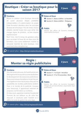 29 Guide 2016
Le grand chamboulement de la
location saisonnière
23/07 JT
Contenu
E
En savoir plus :
Public
Date et lieu
Po x : xx
o
Le grand chamboulement de la
location saisonnière
23/07 JT
Contexte
E
En savoir plus :
Public
Date et lieu
Po x : xx
o
Boutique : Créer sa boutique pour la
saison 2017
FIR
Contenu
Réussir la création d’une boutique demande
de suivre plusieurs étapes préalables
indispensables à la pérennisation du projet.
Cette formation abordera donc les principes de
base de la boutique : flux de visiteurs, locaux
adaptés, identité locale mais aussi cahier des
charges, lignes de produits... et bien d’autres
aspects encore.
Neuf mois, c’est le temps de gestation prévu
pour ce projet. A l’issue de ces deux jours de
formation, vous aurez totalement inventé ou
réinventé l’identité de votre boutique, mais
aussi tracé votre rétroplanning.
En savoir plus : http://bit.ly/creationboutique
Public
Dates et lieux
Session 1 : 17 et 18 octobre - La Rochelle
Session 2 : 21 et 22 novembre - Périgueux
Intervenants : Bertrand MILLOT, OFFICE DE
TOURISME DE SAINT-EMILION et Laure DUBOIS,
MOPA
29
Régie :
Monter sa régie publicitaire
FIR
Contenu
Une des pistes sérieuses de l’autofinancement
desorganismeslocauxdetourismerésidedans
le développement de ressources publicitaires.
Quecesoitàtraversleséditions,lesiteInternet,
mais également dans les bureaux d’accueil, les
possibilités de recettes publicitaires existent.
Face à ce monde de la publicité, nouveau pour
beaucoup, il apparait essentiel de proposer
une formation sur ce thème.
En deux jours, apprenez à estimer le potentiel
financier de vos éditions ou de votre lieu
d’accueil, à construire votre mediakit et à
définir le mode de gestion de votre régie.
En savoir plus : http://bit.ly/regiepublicitaire
Public
Dates et lieux
Session 1 : 01 et 02 juin - Arcachon
Session 2 : 17 et 18 novembre - Niort
Intervenants : Isabelle FORGET, OFFICE DE
TOURISME DE SAINT JEAN DE LUZ et Jean-Luc
BOULIN, MOPA
Salariés des offices de tourisme (managers,
responsables boutique).
Salariés des offices de tourisme (managers,
chargés de commercialisation, responsable régie
publicitaire).
2 jours
2 jours
Tarification : T1 + T2
(cf. p2)
Tarification : T1 + T2
(cf. p2)
Leréseau
au service du ré
seau
MOPA LAB
Leréseau
au service du ré
seau
MOPA LAB
 