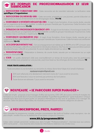 3 Guide 2016
LES FORMATS DE PROFESSIONNALISATION ET LEUR
TARIFICATION
▶▶ Rencontre nationale (RN) : Cette rencontre est de notoriété nationale. La tarification reste
spécifique à l’organisateur.
▶▶ Rencontre du réseau (RR) : Cette rencontre, proposée sur une journée, permet d’aborder un
sujet pointu au travers d’interventions et de témoignages réseau. T1+T2
▶▶ Formation d'Intérêt Régional (FIR) : Il s’agit d’une formation, d’une courte durée, assurée
par un organisme de formation habilité. La taille du groupe n’excéde pas 16 personnes. Cette formation n’est
ni certifiante ni diplômante. T1+T2
▶▶ Période de professionnalisation (PP) : Il s’agit d’une formation, d’une longue durée (10 à
12 jours), assurée par un organisme de formation habilité. La taille du groupe n’excéde pas 16 personnes. Cette
formation n’est ni certifiante ni diplômante. T2+T3
▶▶ Formation qualifiante (FQ) : Il s’agit d’une formation, d’une longue durée, assurée par un
organisme de formation habilité. La taille du groupe n’excéde pas 16 personnes. Cette formation est certifiante/
diplômante. T2+T3
▶▶ Accompagnement VAE : Cet accompagnement est réalisé par la MOPA et le CRT Limousin avec
des temps d’échanges collectifs en présentiel et individuels à distance. T2+T4	 	
▶▶ Webséminaire : Présentation à distance, de courte durée, assurée par un intervenant sur un sujet
pointu ou d’actualité. T5	
▶▶ Club : Un public clairement ciblé avec éventuellement un temps de travail prévu avec les participants.
C’est un rendez-vous, proposé sur une journée, avant tout basé sur les échanges de bonnes pratiques. T2
A VOS INSCRIPTIONS, PRETS, PARTEZ !
Pour consulter le programme complet, prendre connaissance des tarifs et finaliser votre inscription, rien de
plus simple : rendez-vous sur la plateforme d'inscription unique du Limousin :
www.bit.ly/programme2016
Créez votre compte personnel, rendez-vous dans l'onglet "Professionnalisation", inscrivez-vous aux actions
2016 via le panier ... vous recevrez alors toutes les informations relatives à ces rendez-vous.
NOUVEAUTE » LE PARCOURS SUPER MANAGER «
L'idée est simple : proposer à tout manager d'office de tourisme, ADT/CDT, CRT, de suivre a minima 8 modules
de formation sur une durée de 2 à 3 ans et ainsi être labellisé "SuperMan/SuperWoman" après évaluation.
Chaque module dure deux jours et peut porter sur plusieurs thématiques en lien avec le quotidien d'un
manager de structure. Selon les places disponibles, les modules pourront s’ouvrir à d’autres catégories de
salariés.
POUR TOUTE ANNULATION :
Toute annulation à une formation, club ou rencontre du réseau devra faire l’objet d’un email à l’adresse :
				equipeproregion@gmail.com
	 25 € sont refacturés si le désistement intervient moins de 7 jours avant la rencontre.
	 50 € sont facturés si nous ne sommes pas prévenus de l'annulation.
	 Toute facture est adressée 7 jours avant la rencontre.
Dans le cas d’une annulation tardive pour raison médicale (arrêt de travail…) ou raison personnelle
(acte de décès…) ces frais ne seront pas facturés si le justificatif est adressé à l’adresse mail
equipeproregion@gmail.com
 