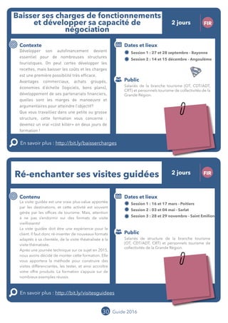Le grand chamboulement de la
location saisonnière
23/07 JT
Contenu
E
En savoir plus :
Public
Date et lieu
Po x : xx
o
30 Guide 2016
Le grand chamboulement de la
location saisonnière
23/07 JT
Contenu
E
En savoir plus :
Public
Date et lieu
Po x : xx
o
Ré-enchanter ses visites guidées FIR
Contenu
La visite guidée est une vraie plus-value apportée
par les destinations, et cette activité est souvent
gérée par les offices de tourisme. Mais, attention
à ne pas s’endormir sur des formats de visite
vieillissants !
La viste guidée doit être une expérience pour le
client. Il faut donc ré-inventer de nouveaux formats
adaptés à sa clientèle, de la visite théatralisée à la
visite thématisée.
Après une journée technique sur ce sujet en 2015,
nous avons décidé de monter cette formation. Elle
vous apportera la méthode pour construire des
visites différenciantes, les tester, et ainsi accroître
votre offre produits. La formation s’appuie sur de
nombreux exemples réussis.
En savoir plus : http://bit.ly/visitesguidees
Public
Dates et lieux
Session 1 : 16 et 17 mars - Poitiers
Session 2 : 03 et 04 mai - Sarlat
Session 3 : 28 et 29 novembre - Saint Emilion
Intervenant : Thomas VOLATIER, ENTREE DES ARTISTES
Baisser ses charges de fonctionnement
et développer sa capacité de
négociation
FIR
Contexte
Développer son autofinancement devient
essentiel pour de nombreuses structures
touristiques. On peut certes développer les
recettes, mais baisser les coûts et les charges
est une première possibilité très efficace.
Avantages commerciaux, achats groupés,
économies d’échelle (logiciels, bons plans),
développement de ses partenariats financiers,
quelles sont les marges de manoeuvre et
argumentaires pour atteindre l’objectif ?
Que vous travailliez dans une petite ou grosse
structure, cette formation vous concerne :
devenez un vrai «cost killer» en deux jours de
formation !
En savoir plus : http://bit.ly/baissercharges
Public
Dates et lieux
Session 1 : 27 et 28 septembre - Bayonne
Session 2 : 14 et 15 décembre - Angoulême
Intervenants : Jérôme CANGRAND, OFFICE DE
TOURISME DE SAINT JEAN PIED DE PORT et
Jean-Luc BOULIN, MOPA
Salariés de la branche tourisme (OT, CDT/ADT,
CRT) et personnels tourisme de collectivités de la
Grande Région.
Salariés de structure de la branche tourisme
(OT, CDT/ADT, CRT) et personnels tourisme de
collectivités de la Grande Région.
2 jours
2 jours
Tarification : T1 + T2
(cf. p2)
Tarification : T1 + T2
(cf. p2)
Leréseau
au service du ré
seau
MOPA LAB
 
