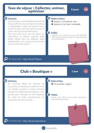 31 Guide 2016
Le grand chamboulement de la
location saisonnière
23/07 JT
Contenu
E
En savoir plus :
Public
Date et lieu
Po x : xx
o
Le grand chamboulement de la
location saisonnière
23/07 JT
Contexte
E
En savoir plus :
Public
Date et lieu
Po x : xx
o
Taxe de séjour : Collecter, animer,
optimiser
FIR
Contenu
Lataxedeséjouraétéréadaptéesuiteàlaloide
finances 2015. Du choix du régime de taxation
à l’argumentaire auprès des acteurs locaux,
la taxe de séjour doit être utilisée comme un
outil au service du projet de territoire.
Pour tout savoir sur la taxe de séjour, son
optimisation, sa collecte, jusqu’aux petits
détails cachés dans les différents textes
règlementaires, vous n’avez pas d’autre choix
que de suivre cette session !
En savoir plus : http://bit.ly/TSejour
Public
Dates et lieux
Session 1 : 02 et 03 février - Dax
Session 2 : 06 et 07 juin - La Rochelle
Intervenants : Didier CHAPPAZ et Raphaëlle
MIREMONT, OFFICE DE TOURISME COTE LANDES
NATURE
Club « Boutique » 1 jour C
Contenu
De nombreux offices de tourisme ont
aujourd’hui une boutique ou veulent en lancer
une. Quelles questions se poser, comment
aborder les problématiques boutique ? Une
journée pour échanger sur les tendances,
les musts, les pistes d’améliorations, les
nouveautés, les erreurs à éviter...
En savoir plus : http://bit.ly/cluboutique
Public
Date et lieu
15 novembre - Cognac
Organisation : MOPA, CRT Limousin, FROTSI
Poitou-Charentes avec de nombreux intervenants
du réseau
Salariés des offices de tourisme (directeurs,
responsables boutique)
Salariés de la branche tourisme (OT, CDT/ADT,
CRT) et personnels tourisme de collectivités de
la Grande Région.
2 jours
Tarification : T1 + T2
(cf. p2)
Tarification : T2
(cf. p2)
Leréseau
au service du ré
seau
MOPA LAB
 