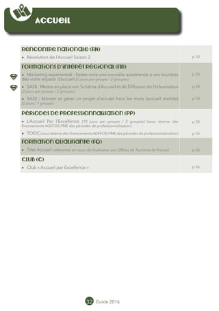Accueil
Rencontre nationale (RN)
▶▶ Révolution de l’Accueil Saison 2 p 33
Formations d’intérêt régional (FIR)
▶▶ Marketing expérientiel : Faites vivre une nouvelle expérience à vos touristes
dès votre espace d’accueil (2 jours par groupe / 2 groupes)
▶▶ SADI : Mettre en place son Schéma d’Accueil et de Diffusion de l’Information
(2 jours par groupe / 2 groupes)
▶▶ SADI : Monter et gérer un projet d’accueil hors les murs (accueil mobile)
(2 jours / 1 groupe)
p 33
p 34
p 34
Périodes de professionnalisation (PP)
▶▶ AccueilParl’EXcellence(10jourspargroupe/2groupes)(sousréservedesfinancements
AGEFOS-PME des périodes de professionnalisation)
▶▶ TOEIC (sous réserve des financements AGEFOS-PME des périodes de professionnalisation)
p 35
p 35
Formation qualifiante (FQ)
▶▶ Titre Accueil (référentiel en cours de finalisation par Offices de Tourisme de France) p 36
cLUB (C)
▶▶ Club « Accueil par Excellence » p 36
32 Guide 2016
 