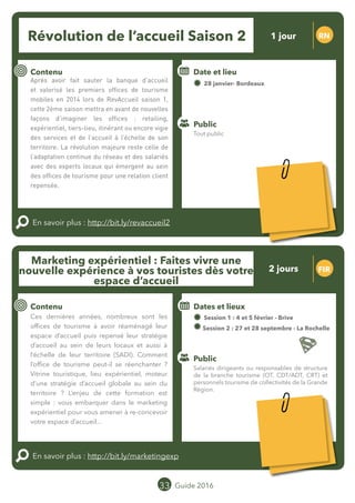 Le grand chamboulement de la
location saisonnière
23/07 JT
Contenu
E
En savoir plus :
Public
Date et lieu
Po x : xx
o
33 Guide 2016
Le grand chamboulement de la
location saisonnière
23/07 JT
Contenu
E
En savoir plus :
Public
Date et lieu
Po x : xx
o
Marketing expérientiel : Faites vivre une
nouvelle expérience à vos touristes dès votre
espace d’accueil
FIR
Contenu
Ces dernières années, nombreux sont les
offices de tourisme à avoir réaménagé leur
espace d’accueil puis repensé leur stratégie
d’accueil au sein de leurs locaux et aussi à
l’échelle de leur territoire (SADI). Comment
l’office de tourisme peut-il se réenchanter ?
Vitrine touristique, lieu expérientiel, moteur
d’une stratégie d’accueil globale au sein du
territoire ? L’enjeu de cette formation est
simple : vous embarquer dans le marketing
expérientiel pour vous amener à re-concevoir
votre espace d’accueil...
En savoir plus : http://bit.ly/marketingexp
Public
Dates et lieux
Session 1 : 04 et 05 février - Brive
Session 2 : 27 et 28 septembre - La Rochelle
Intervenante : Marion OUDENOT-PITON, OFFICE DE
TOURISME DU VAL DE GARONNE
Révolution de l’accueil Saison 2 RN
Contenu
Après avoir fait sauter la banque d’accueil
et valorisé les premiers offices de tourisme
mobiles en 2014 lors de RevAccueil saison 1,
cette 2ème saison mettra en avant de nouvelles
façons d’imaginer les offices : retailing,
expérientiel, tiers-lieu, itinérant ou encore vigie
des services et de l’accueil à l’échelle de son
territoire. La révolution majeure reste celle de
l’adaptation continue du réseau et des salariés
avec des experts locaux qui émergent au sein
des offices de tourisme pour une relation client
repensée.
En savoir plus : http://bit.ly/revaccueil2
Public
Date et lieu
28 janvier - Bordeaux
Organisation : MOPA, CRT Limousin, FROTSI
Poitou-Charentes avec de nombreux intervenants
du secteur public et privé
Salariés dirigeants ou responsables de structure
de la branche tourisme (OT, CDT/ADT, CRT) et
personnels tourisme de collectivités de la Grande
Région.
Tout public
Tarification : T1 + T2
(cf. p2)
1 jour
2 jours
Tarification : T1 + T2
(cf. p2)
Leréseau
au service du ré
seau
MOPA LAB
 
