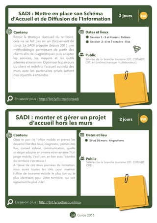 Le grand chamboulement de la
location saisonnière
23/07 JT
Contenu
E
En savoir plus :
Public
Date et lieu
Po x : xx
o
34 Guide 2016
Le grand chamboulement de la
location saisonnière
23/07 JT
Contenu
E
En savoir plus :
Public
Date et lieu
Po x : xx
o
SADI : Monter et gérer un projet
d’accueil hors les murs
FIR
Contenu
Osez le pari de l’office mobile et prenez les
devants! Etat des lieux, diagnostic, gestion des
flux, conseil éclairé, communication, quelle
stratégie adopter en interne et en externe ? Un
projet mobile, c’est bien, en lien avec l’identité
du territoire c’est mieux !
A l’issue de ces deux journées de formation,
vous aurez toutes les clés pour inventer
l’office de tourisme mobile le plus fun ou le
plus identitaire pour votre territoire, qui soit
également le plus utile !
En savoir plus : http://bit.ly/sadiaccueilmobile
Public
Dates et lieu
29 et 30 mars - Angoulême
Intervenant : Jean-Baptiste SOUBAIGNÉ, MOPA
o
SADI : Mettre en place son Schéma
d’Accueil et de Diffusion de l’Information
FIR
Contenu
Revoir la stratégie d’accueil du territoire,
cela ne se fait pas en un claquement de
doigt. Le SADI propose depuis 2013 une
méthodologie permettant de partir des
clients afin de diagnostiquer puis adapter
les services, les moyens et les outils
internes et externes. Optimiser le parcours
du client et redéfinir l’accueil au-delà des
murs avec les partenaires privés restent
des objectifs à atteindre.
En savoir plus : http://bit.ly/formationsadi
Public
Dates et lieux
Session 1 : 03 et 04 mars - Poitiers
Session 2 : 06 et 07 octobre - Dax
Intervenant : Jean-Baptiste SOUBAIGNÉ,
MOPA
Salariés de la branche tourisme (OT, CDT/ADT,
CRT).
Salariés de la branche tourisme (OT, CDT/ADT,
CRT) en binôme (manager - collaborateur).
2 jours
2 jours
Tarification : T1 + T2
(cf. p2)
Tarification : T1 + T2
(cf. p2)
Leréseau
au service du ré
seau
MOPA LAB
Leréseau
au service du ré
seau
MOPA LAB
 