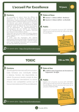 Le grand chamboulement de la
location saisonnière
23/07 JT
Contenu
E
En savoir plus :
Public
Date et lieu
Po x : xx
o
35 Guide 2016
Le grand chamboulement de la
location saisonnière
23/07 JT
Contenu
E
En savoir plus :
Public
Date et lieu
Po x : xx
o
TOEIC PP
Contenu
Cette formation sera individuelle et réalisée
à distance, fonction des disponibilités du
salarié. Ce parcours tiendra compte de deux
niveaux (débutant, intermédiaire). Le volume
d’heures sera comptabilisé comme suit 72
heures (intermédiaire) et 99 heures (débutant).
Le parcours de formation sera construit selon
une évaluation prévue au démarrage. Cette
formation permet de préparer et de passer
le TOEIC (Test Of English for International
Communication).
En savoir plus : http://bit.ly/formationtoeic
Public
Dates et lieu
A définir entre l’organisme de formation et
l’apprenant - En ligne
Intervenant : EUROFORMATION
Accueil Par EXcellence PP
Contenu
Le conseiller en séjour dans les offices de
tourisme est un expert touristique de sa
destination, il est au centre de la stratégie de la
relation-client. Cette formation a pour vocation
de donner une autre dimension à l’accueil
touristique (physique et numérique) en allant
explorer dans le détail les flux touristiques
sur sa destination, en approfondissant la
connaissance de ses clients, en travaillant
sur les fondamentaux en matière d’accueil
touristique et de relation-client.
Tous ceux qui ont suivi cette formation depuis
2013 vous le diront : il y a un avant-APEX et un
après-APEX !
A noter que les managers des salariés
participants doivent participer à la première et
à la dernière journée du cycle : c’est LE moyen
pour que le projet d’accueil soit co-construit au
sein de l’office de tourisme.
En savoir plus : http://bit.ly/formationapex
Public
Dates et lieux
Session 1 : 22 mars, 25 et 26 avril, 18, 19 et 20
mai, 15 et 16 septembre, 10 et 11 octobre -
Bordeaux
Session 2 : 30 septembre, 03 et 04 et 15, 16 et 17
novembre, 05 et 06 décembre, 19 et 20 janvier
2017 - La Rochelle
Intervenants : MOPA avec une équipe pluridisciplinaire
composée d’intervenants MOPA et d’organismes externes
(TOURISTIC, KANOPE)
Salariés de la branche tourisme (OT, CDT/ADT,
CRT) et personnels tourisme de collectivités de la
Grande Région.
Salariés de la branche tourisme (OT, CDT/ADT,
CRT) et personnels tourisme de collectivités de la
Grande Région, dont la structure est à jour de sa
cotisation AGEFOS-PME.
Sous réserve des
financements
AGEFOS-PME
des périodes de
professionnalisation
Sous réserve des
financements
AGEFOS-PME
des périodes de
professionnalisation
10 jours
72h ou 99h
Tarification : T2 + T3
(cf. p2)
Tarification : pour obtenir
cette information, merci de
nous adresser un email
equipeproregion@gmail.com
 