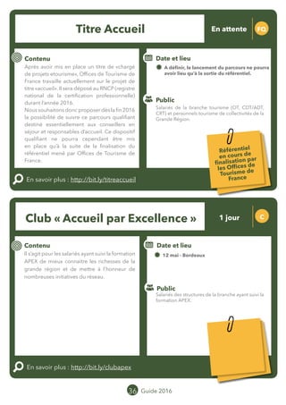 Le grand chamboulement de la
location saisonnière
23/07 JT
Contenu
E
En savoir plus :
Public
Date et lieu
Po x : xx
o
36 Guide 2016
Le grand chamboulement de la
location saisonnière
23/07 JT
Contenu
E
En savoir plus :
Public
Date et lieu
Po x : xx
o
Club « Accueil Par EXcellence » C
Contenu
Il s’agit pour les salariés ayant suivi la formation
APEX de mieux connaitre les richesses de la
grande région et de mettre à l’honneur de
nombreuses initiatives du réseau.
En savoir plus : http://bit.ly/clubapex
Public
Date et lieu
12 mai - Périgueux
Organisation : MOPA, CRT Limousin, FROTSI
Poitou-Charentes avec de nombreux intervenants
du réseau
36 Guide 2016
Titre Accueil FQ
Contenu
Après avoir mis en place un titre de « Chargé
de projets etourisme », Offices de Tourisme
de France® travaille actuellement sur le
projet de titre « Accueil ». Il sera déposé au
RNCP (Registre National de la Certification
Professionnelle) durant l’année 2016.
Nous souhaitons donc proposer dès la fin 2016
la possibilité de suivre ce parcours qualifiant
destiné essentiellement aux conseillers en
séjour et responsables d’accueil. Ce dispositif
qualifiant ne pourra cependant être mis
en place qu’à la suite de la finalisation du
référentiel mené par Offices de Tourisme de
France.
En savoir plus : http://bit.ly/titreaccueil
Public
Dates et lieu
A définir, le lancement du parcours ne pourra
avoir lieu qu’à la sortie du référentiel.
Salariés de la branche tourisme (OT, CDT/ADT,
CRT) et personnels tourisme de collectivités de la
Grande Région.
Salariés des structures de la branche ayant suivi la
formation APEX.
Référentiel
en cours de
finalisation par
Office de Tourisme
de France®
En attente
1 jour
Tarification : T2 + T3
(cf. p2)
Tarification : T2
(cf. p2)
 