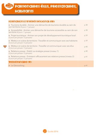37 Guide 2016
Partenaires élus, prestataires,
habitants
Formations d’Intérêt Régional (FIR)
▶▶ Tourisme durable : Animer une démarche de tourisme durable au sein de
son territoire (4 jours / 1 groupe)
▶▶ Accessibilité : Animer une démarche de tourisme accessible au sein de son
territoire (4 jours / 1 groupe)
▶▶ Projet touristique : Animer son projet de développement touristique local
(2 jours par groupe / 2 groupes)
▶▶ Metteur en scène de territoire : Travailler et communiquer avec ses habitants
(2 jours par groupe / 2 groupes)
▶▶ Metteur en scène de territoire : Travailler et communiquer avec ses élus
(2 jours par groupe / 3 groupes)
▶▶ Relations presse : Etablir sa stratégie presse (niveau 1)
(2 jours par groupe / 2 groupes)
▶▶ Relations presse : Entretenir efficacement ses relations presse (niveau 2)
(2 jours par groupe / 2 groupes)
p 38
p 38
p 39
p 39
p 40
p 40
p 41
Webséminaire (W)
▶▶ Le Géocaching p 41
 
