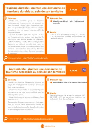 Le grand chamboulement de la
location saisonnière
23/07 JT
Contenu
E
En savoir plus :
Public
Date et lieu
Po x : xx
o
Le grand chamboulement de la
location saisonnière
23/07 JT
Contenu
E
En savoir plus :
Public
Date et lieu
Po x : xx
o
38 Guide 2016
Tourisme durable : Animer une démarche de
tourisme durable au sein de son territoire
FIR
Contenu
L’intérêt des clientèles pour un tourisme
respectueux de l’environnement est croissant.
L’animateur local au sein de l’office de tourisme
comme du pays ou de l’intercommunalité peut,
dans son quotidien et dans ses relations avec ses
prestataires, être un acteur incontournable du
tourisme durable.
Le succès d’une telle démarche repose à la fois
sur l’engagement des acteurs mais aussi sur la
valorisation des actions auprès des clientèles. Cette
formation a pour objectif d’apporter une méthode
complète pour mettre en place une démarche de
tourisme durable sur son territoire : sensibilisation
des acteurs, définition d’une stratégie, mise en
place d’actions, valorisation et évaluation.
En savoir plus : http://bit.ly/tourismdurable
Public
Dates et lieu
30 et 31 mai, 20 et 21 juin - PNR Périgord
Limousin
Intervenant : Guillaume BEREAU, FTC
Accessibilité : Animer une démarche de
tourisme accessible au sein de son territoire
FIR
Contenu
L’intérêt est d’inscrire l’accessibilité comme un
projet de développement touristique local avec
deux objectifs majeurs :
- Etre en mesure de mettre en place et d’impulser
une démarche de mise en accessibilité avec les
acteurs publics-privés,
- Placer l’institutionnel comme médiateur d’une
telle démarche.
Cette session de quatre jours permet à l’animateur
local, au sein de l’office de tourisme, comme du
pays ou de l’intercommunalité de définir le projet,
et d’écrire sa propre feuille de route.
En savoir plus : http://bit.ly/accessibilitetourisme
Public
Dates et lieu
31 mars et 01 avril, 02 et 03 mai - La Rochelle
Intervenant : Dominique RABET, DR CONSULTING
Salariés de la branche tourisme (OT, CDT/ADT,
CRT) et personnels tourisme de collectivités de
la Grande Région.
Salariés dirigeants de la branche tourisme (OT,
CDT/ADT, CRT) et personnels tourisme de
collectivités de la Grande Région.
4 jours
4 jours
Tarification : T1 + T2
(cf. p2)
Tarification : T1 + T2
(cf. p2)
 