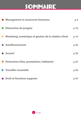 4 Guide 2016
Management et ressources humaines
Démarches de progrès
Marketing, numérique et gestion de la relation client
Autofinancement
Accueil
Partenaires (élus, prestataires, habitants)
Travailler ensemble
Droit et fonctions supports
p 5
p 10
p 13
p 25
p 32
p 37
p 42
p 48
SOMMAIRE
 
