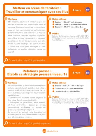 Le grand chamboulement de la
location saisonnière
23/07 JT
Contenu
E
En savoir plus :
Public
Date et lieu
Po x : xx
o
Le grand chamboulement de la
location saisonnière
23/07 JT
Contenu
E
En savoir plus :
Public
Date et lieu
Po x : xx
o
40 Guide 2016
Metteur en scène de territoire :
Travailler et communiquer avec ses élus
FIR
Contenu
Être reconnu, soutenu et encouragé par ses
élus est le rêve de tout institutionnel. Dans le
contexte de réforme territoriale, communiquer
avec ses élus comme avec les techniciens de
l’intercommunalité est primordial. Il faut en
effet proposer, rassurer, impulser, expliquer.
Afin d’être le plus convaincant et persuasif
possible, un travail d’argumentaire doit être
mené. Quelle stratégie de communication ?
Quels élus pour quels messages ? Quels
indicateurs et quelles données mettre en
avant ?
En savoir plus : http://bit.ly/mesdtelus
Public
Dates et lieux
Session 1 : 26 et 27 mai - Limoges
Session 2 : 17 et 18 octobre - La Rochelle
Session 3 : 14 et 15 novembre - Dax
Intervenante : Claude-Hélène PASCO
Relations presse :
Etablir sa stratégie presse (niveau 1)
FIR
Contenu
La valorisation de la destination dans la presse
est une base du travail quotidien des acteurs
institutionnels du tourisme. Au cours de ces
deux journées, plusieurs points majeurs seront
appréhendés :
- Définition des relations-presse, objectifs et
leur place dans la stratégie gloable
- Typologies de journalistes, leurs attentes et
leurs contraintes
- Dossier de presse, communiqué, conférence
ou voyage de presse, quels outils privilégier ?
En un mot, en suivant cette formation qui
s’adresse à tous, vous obtiendrez les clés pour
des relations-presse réussies.
En savoir plus : http://bit.ly/relationspresse1
Public
Dates et lieux
Session 1 et 2 : J1 - 10 mai - En ligne
Session 1 : J2 - 07 juin - Marmande
Session 2 : J2 - 09 juin - Poitiers
Intervenante : Françoise CLERMONT, CO-MANAGING
Salariés de la branche tourisme (OT, CDT/ADT,
CRT) et personnels tourisme de collectivités de la
Grande Région en charge des relations presse.
Salariés de la branche tourisme (OT, CDT/ADT,
CRT) et personnels tourisme de collectivités de la
Grande Région.
2 jours
2 jours
Tarification : T1 + T2
(cf. p2)
Tarification : T1 + T2
(cf. p2)
 