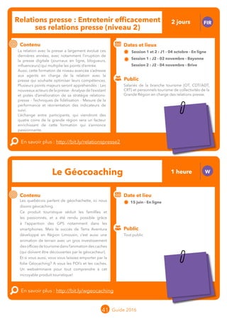 Le grand chamboulement de la
location saisonnière
23/07 JT
Contenu
E
En savoir plus :
Public
Date et lieu
Po x : xx
o
Le grand chamboulement de la
location saisonnière
23/07 JT
Contenu
E
En savoir plus :
Public
Date et lieu
Po x : xx
o
41 Guide 2016
Relations presse : Entretenir efficacement
ses relations presse (niveau 2)
FIR
Contenu
La relation avec la presse a largement évolué ces
dernières années, avec notamment l’irruption de
la presse digitale (journaux en ligne, blogueurs,
influenceurs) qui multiplie les points d’entrée.
Aussi, cette formation de niveau avancé s’adresse
aux agents en charge de la relation avec la presse
qui souhaitent optimiser leurs compétences.
Plusieurs points majeurs seront appréhendés :
nouveaux acteurs de la presse , analyse de l’existant
et pistes d’amélioration de sa stratégie relations
presse, techniques de fidélisation, mesure de la
performance et réorientation des indicateurs de
suivi.
L’échange entre participants, qui viendront des
quatre coins de la Grande Région, sera un facteur
enrichissant de cette formation qui s’annonce
passionnante.
En savoir plus : http://bit.ly/relationspresse2
Public
Dates et lieux
Session 1 et 2 : J1 - 04 octobre - En ligne
Session 1 : J2 - 02 novembre - Bayonne 	
Session 2 : J2 - 04 novembre - Brive
Intervenante : Françoise CLERMONT, CO-MANAGING
Le Géocoaching 1 heure W
Contenu
Les quebécois parlent de géochachette, ici nous
disons géocaching.
Ce produit touristique séduit les famillles et
les passionnés, et a été rendu possible grâce
à l’apparition des GPS notamment dans les
smartphones. Mais le succès de Terra Aventura
développé en Région Limousin, c’est aussi une
animation de terrain avec un gros investissement
des offices de tourisme dans l’animation des caches
(qui doivent être découvertes par le géocacheur).
Et si vous aussi, vous vous laissiez emporter par la
folie Géocaching ? A vous les POI’s et les caches.
Un webséminaire pour tout comprendre à cet
incroyable produit touristique !
En savoir plus : http://bit.ly/wgeocaching
Public
Date et lieu
15 juin - En ligne
Intervenant : Sophie MARNIER, CRT Limousin
Tout public
Salariés de la branche tourisme (OT, CDT/ADT,
CRT) et personnels tourisme de collectivités de la
Grande Région en charge des relations presse.
2 jours
Tarification : T1 + T2
(cf. p2)
Tarification : T5
(cf. p2)
 
