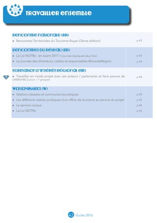 42 Guide 2016
Travailler ensemble
Rencontre nationale (RN)
▶▶ Rencontres Territoriales du Tourisme Royan (3ème édition) p 43
Rencontres du réseau (RR)
▶▶ La Loi NOTRe : en avant 2017 (1 journée dupliquée deux fois)
▶▶ La journée des directeurs, cadres et responsables #GrandeRégion
p 43
p 44
Formation d’Intérêt Régional (FIR)
▶▶ Travailler en mode projet avec ses acteurs / partenaires et faire preuve de
créativité (2 jours / 1 groupe)
p 44
WEBSEMINAIREs (W)
▶▶ Stations classées et communes touristiques
▶▶ Les différents statuts juridiques d’un office de tourisme au service du projet
▶▶ Le service civique
▶▶ La Loi NOTRe
p 45
p 45
p 46
p 46
Club (C)
▶▶ Club « Chefs de projet » (en lien avec le Règlement d’Intervention de la politique
régionale Tourisme Aquitaine)
p 47
 