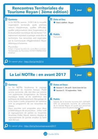 Rencontres Territoriales du
Tourisme Royan ( 3ème édition)
1 jour RN
Contenu
La loi NOTRe avance... A M-3 de la nouvelle
organisation territoriale, quels premiers
retours d’expériences, quelles difficultés,
quelles préconisations dans l’organisation et
la structuration touristique des territoires ? Un
évènement important à partager entre élus et
techniciens. Ces rencontres sont organisées
par la Communauté d’Agglomération Royan
Atlantique à l’automne.
Plus d’infos :
https://www.facebook.com/Rencontres-
Territoriales-du-Tourisme-1574311989461252/
timeline/
En savoir plus : http://bit.ly/rttr2016
Public
Date et lieu
29 septembre - Royan
Organisation : Communauté d’Agglomération
Royan Atlantiqueo
La Loi NOTRe : en avant 2017 RR
Contenu
La loi NOTRe bouleverse le paysage
institutionnel du tourisme français. Plutôt
qu’une contrainte, elle doit être vue comme
une opportunité d’organisation de l’activité
touristique locale, et de redéfinition des
politiques de développement. Décryptage de
la loi, boite à outils, proposition de scénarios
sont au programme de ces rencontres du
réseau.
Deux journées sont proposées pour deux
problématiques de structuration : milieu rural
et regroupement de petites ou moyennes
structures (Tulle), littoral, stations classées et
regroupements de grande ampleur (à Saint
Jean de Luz).
En savoir plus : http://bit.ly/loinotreenavant2017
Public
Dates et lieux
Session 1 : 05 avril - Saint Jean de Luz
Session 2 : 12 septembre - Tulle
Organisation : MOPA, CRT Limousin, FROTSI
Poitou-Charentes avec de nombreux intervenants du
secteur public
43 Guide 2016
Tout public
Salariés de la branche tourisme (OT, CDT/ADT,
CRT) et personnels tourisme de collectivités
de la Grande Région et ouvert aux personnes
extérieures selon les places disponibles.
1 jour
Tarification et inscription spécifique à l’organisateur
Tarification : T1 + T2
(cf. p2)
 