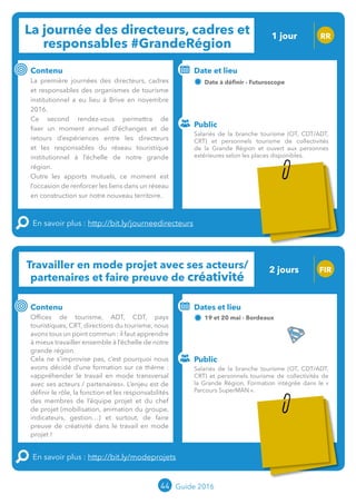 La journée des directeurs, cadres et
responsables #GrandeRégion
1 jour RR
Contenu
La première journée des directeurs, cadres
et responsables des organismes de tourisme
institutionnel a eu lieu à Brive en novembre
2016.
Ce second rendez-vous permettra de
fixer un moment annuel d’échanges et de
retours d’expériences entre les directeurs
et les responsables du réseau touristique
institutionnel à l’échelle de notre grande
région.
Outre les apports mutuels, ce moment est
l’occasion de renforcer les liens dans un réseau
en construction sur notre nouveau territoire.
En savoir plus : http://bit.ly/journeedirecteurs
Public
Date et lieu
24 mai - Futuroscope
o
Travailler en mode projet avec ses acteurs/
partenaires et faire preuve de créativité
FIR
Contenu
Offices de tourisme, ADT/CDT, pays
touristiques, CRT, directions du tourisme, nous
avons tous une volonté commune : apprendre
à mieux travailler ensemble à l’échelle de notre
Grande Région.
Cela ne s’improvise pas, c’est pourquoi nous
avons décidé d’une formation sur ce thème :
« appréhender le travail en mode transversal
avec ses acteurs / partenaires ». L’enjeu est de
définir le rôle, la fonction et les responsabilités
des membres de l’équipe projet et du chef
de projet (mobilisation, animation du groupe,
indicateurs, gestion…) et surtout, de faire
preuve de créativité dans le travail en mode
projet !
En savoir plus : http://bit.ly/modeprojets
Public
Dates et lieu
19 et 20 mai - Bordeaux
Intervenante : Brigitte DE BOUCAUD,
EA TOURISME
44 Guide 2016
Salariés de la branche tourisme (OT, CDT/ADT, CRT)
et personnels tourisme de collectivités de la Grande
Région. Formation intégrée dans le « Parcours
SuperMAN ».
Salariés de la branche tourisme (OT, CDT/ADT,
CRT) et personnels tourisme de collectivités
de la Grande Région et ouvert aux personnes
extérieures selon les places disponibles.
2 jours
Tarification : T1 + T2
(cf. p2)
Tarification : T1 + T2
(cf. p2)
 