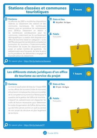 Stations classées et communes
touristiques
1 heure W
Contenu
La réforme de 2009 a modifié les dispositions
relatives au classement des stations et des
communes touristiques. De nombreuses
stations sont en procédure de reclassement
pour 2018. Le classement en station a
de nombreuses conséquences pour les
communes, notamment par le surclassement
démographique. La station doit disposer d’un
office de tourisme classé en catégorie I. La loi
NOTReprévoyantletransfertdelacompétence
promotion du tourisme à l’intercommunalité,
l’articulation de toutes les dispositions peut
poser un certain nombre de questions. Ce
webséminaire sera l’occasion de faire le point
sur la procédure, les démarches à engager et
le projet autour du classement.
En savoir plus : http://bit.ly/stationsclassees
Public
Date et lieu
06 juillet - En ligne
Intervenants : Jean-Luc BOULIN et Charlotte EMERY,
MOPA ; en lien avec ANETT (Association Nationale des
Elus des Territoires Touristiques)
Les différents statuts juridiques d’un office
de tourisme au service du projet
1 heure W
Contenu
La mise en application de la loi du 13 août 2004
sur les offices de tourisme (code du tourisme)
et la prise en compte par les intercommunalités
de la compétence tourisme (Loi Notre) pose la
question de la gestion de l’office de tourisme.
L’objectif du webséminaire est d’apporter les
outils de lecture nécessaires pour déterminer
le mode d’organisation de l’office de tourisme,
qui doit être pensé comme un outil au service
de son projet de structure et plus largement
de territoire.
En savoir plus : http://bit.ly/statutsOT
Public
Date et lieu
01 juin - En ligne
Intervenant : Jean-Luc BOULIN, MOPA
o
45 Guide 2016
Tout public
Tout public
Tarification : T5
(cf. p2)
Tarification : T5
(cf. p2)
 