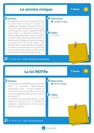 Le service civique 1 heure W
Contenu
L’engagement de Service Civique est destiné
aux jeunes de 16 à 25 ans. Il s’agit d’un
engagement volontaire d’une durée de 6 à 12
mois pour l’accomplissement d’une mission
d’intérêt général. Outre le dispositif, la MOPA
ayant obtenu un agrément collectif par la
Direction Régionale de la Jeunesse, des Sports
et de la Cohésion Sociale présentera dans ce
webséminaire,les étapes clés pour le proposer
aux structures de la Grande Région. Trois
champs d’actions ont été validés au préalable :
le soutien à l’accueil hors les murs, la rencontre
et la valorisation des publics touristiques et la
médiation dans l’action touristique locale.
En savoir plus : http://bit.ly/servicesciviques
Public
Date et lieu
16 mars - En ligne
Intervenante : Hélène NERMORD, MOPA
o
La loi NOTRe 1 heure W
Contenu
Les échéances de la loi NOTRe sont maintenant
fixées et précisées. Regroupements,
compétence, projet : comment préparer au
mieux 2017, quel rôle de l’office de tourisme, et
surtout, quelle place pour le projet touristique
du territoire ?
Ce webséminaire permettra de faire un point
d’étape sur l’actualité de la loi NOTRe, les
adaptations règlementaires et les premiers
retours d’expérience.
En savoir plus : http://bit.ly/laloinotre
Public
Date et lieu
18 mai - En ligne
Intervenant : Jean-Luc BOULIN (MOPA) en lien
avec Offices de Tourisme de France®
46 Guide 2016
Tout public
Tout public
Tarification : T5
(cf. p2)
Tarification : T5
(cf. p2)
 