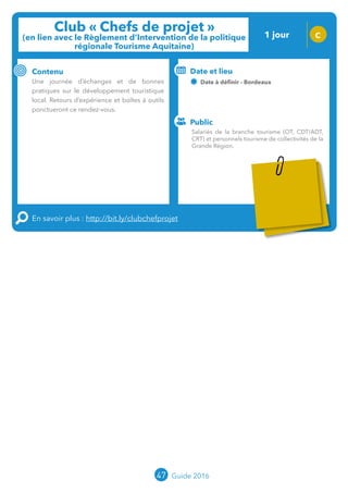 47 Guide 2016
Club « Chefs de projet »
(en lien avec le Règlement d’Intervention de la politique
régionale Tourisme Aquitaine)
1 jour C
Contenu
Une journée d’échanges et de bonnes
pratiques sur le développement touristique
local. Retours d’expérience et boîtes à outils
ponctueront ce rendez-vous.
En savoir plus : http://bit.ly/clubchefprojet
Public
Date et lieu
Date à définir - Bordeaux
Organisation : MOPA, CRT Limousin, FROTSI
Poitou-Charentes avec de nombreux intervenants
du réseau ; Partenariat Région
Salariés de la branche tourisme (OT, CDT/ADT,
CRT) et personnels tourisme de collectivités de la
Grande Région.
Tarification : T2
(cf. p2)
 