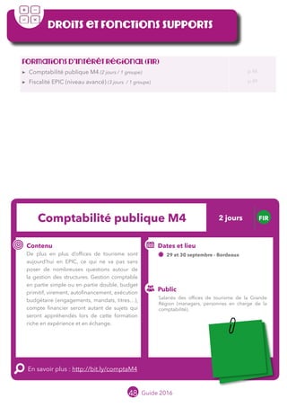48 Guide 2016
Droits et fonctions supports
Formations d’Intérêt Régional (FIR)
▶▶ Comptabilité publique M4 (2 jours / 1 groupe)
▶▶ Fiscalité EPIC (niveau avancé) (3 jours / 1 groupe)
p 48
p 49
Comptabilité publique M4 FIR
Contenu
De plus en plus d’offices de tourisme sont
aujourd’hui en EPIC, ce qui ne va pas sans
poser de nombreuses questions autour de
la gestion des structures. Gestion comptable
en partie simple ou en partie double, budget
primitif, virement, autofinancement, exécution
budgétaire (engagements, mandats, titres…),
compte financier seront autant de sujets qui
seront appréhendés lors de cette formation
riche en retours d’expérience et en échanges.
En savoir plus : http://bit.ly/comptaM4
Public
Dates et lieu
29 et 30 septembre - Bordeaux
Intervenantes : Béatrice MUGABURE, OFFICE DE
TOURISME DE SAINT JEAN DE LUZ et Pascale
CASTAINGS, OFFICE DE TOURISME D’ANGLET
Salariés des offices de tourisme de la Grande
Région (managers, personnes en charge de la
comptabilité).
2 jours
Tarification : T1 + T2
(cf. p2)
Leréseau
au service du ré
seau
MOPA LAB
 