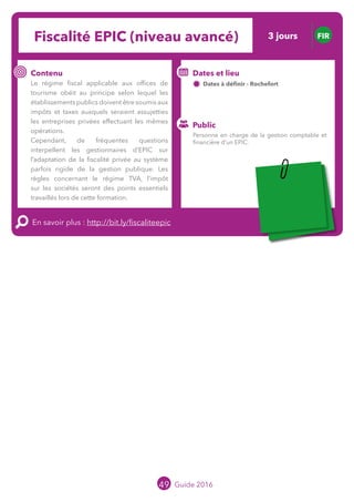 Le grand chamboulement de la
location saisonnière
23/07 JT
Contenu
E
En savoir plus :
Public
Date et lieu
Po x : xx
o
49 Guide 2016
Fiscalité EPIC (niveau avancé) FIR
Contenu
Le régime fiscal applicable aux offices de
tourisme obéit au principe selon lequel les
établissements publics doivent être soumis aux
impôts et taxes auxquels seraient assujetties
les entreprises privées effectuant les mêmes
opérations.
Cependant, de fréquentes questions
interpellent les gestionnaires d’EPIC sur
l’adaptation de la fiscalité privée au système
parfois rigide de la gestion publique. Les
règles concernant le régime TVA, l’impôt
sur les sociétés seront des points essentiels
travaillés lors de cette formation.
En savoir plus : http://bit.ly/fiscaliteepic
Public
Dates et lieu
Dates à définir - Rochefort
o
Personne en charge de la gestion comptable et
financière d’un EPIC.
3 jours
Tarification : T1 + T2
(cf. p2)
 