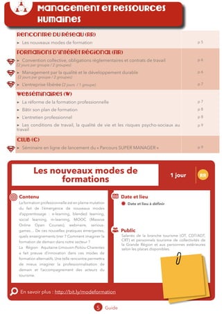 Rencontre du réseau (RR)
▶▶ Les nouveaux modes de formation p 5
Formations d’intérêt régional (FIR)
▶▶ Convention collective, obligations règlementaires et contrats de travail
(2 jours par groupe / 2 groupes)
▶▶ Management par la qualité et le développement durable
(2 jours par groupe / 2 groupes)
▶▶ L’entreprise libérée (2 jours / 1 groupe)
p 6
p 6
p 7
Webséminaires (W)
▶▶ La réforme de la formation professionnelle
▶▶ Bâtir son plan de formation
▶▶ L’entretien professionnel
▶▶ Les conditions de travail, la qualité de vie et les risques psycho-sociaux au
travail
p 7
p 8
p 8
p 9
Club (C)
▶▶ Séminaire en ligne de lancement du « Parcours SUPER MANAGER » p 9
5 Guide 2016
Les nouveaux modes de
formation
1 jour RR
Contenu
La formation professionnelle est en pleine mutation
du fait de l’émergence de nouveaux modes
d’apprentissage : e-learning, blended learning,
social learning, m-learning, MOOC (Massive
Online Open Courses), webinaire, serious-
games… De ces nouvelles pratiques émergentes,
quels enseignements tirer ? Comment imaginer la
formation de demain dans notre secteur ?
La Région Aquitaine-Limousin-Poitou-Charentes
a fait preuve d’innovation dans ces modes de
formation alternatifs. Une telle rencontre permettra
de mieux imaginer la professionnalisation de
demain et l’accompagnement des acteurs du
tourisme.
En savoir plus : http://bit.ly/modeformation
Public
Date et lieu
03 octobre 2016 - lieu à définir
Organisation : MOPA, CRT Limousin, FROTSI
Poitou-Charentes avec de nombreux intervenants
du secteur public et privé ; Partenariat Région
Management et ressources
humaines
Salariés de la branche tourisme (OT, CDT/ADT,
CRT) et personnels tourisme de collectivités de
la Grande Région et aux personnes extérieures
selon les places disponibles.
Tarification : T1 + T2
(cf. p2)
 