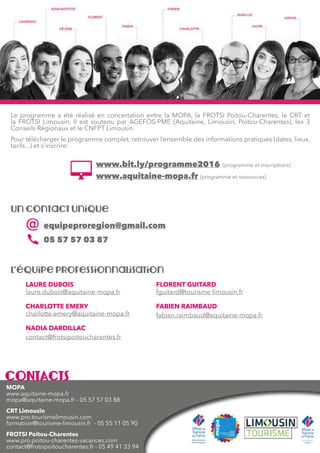 50 Guide 2016
Rendez-vous Janvier Février Mars Avril Mai Juin Juillet
Les nouveaux modes de formation
Convention collective, obligations règlementaires et
contrats de travail
Management par la qualité et le développement durable
G1 :
03  04
G2 :
28  29
L’entreprise libérée 09  10
La réforme de la formation professionnelle 06
Bâtir son plan de formation 06
L’entretien professionnel 26
Les conditions de travail, la qualité de vie et les risques
psycho-sociaux au travail
Séminaire en ligne de lancement du « Parcours SUPER
MANAGER »
22
Accessibilité : Accueillir, informer et orienter les personnes
en situation de handicap
G1 :
10  11
G2 :
25  26
G3 :
09  10
Qualité tourisme : Mettre en place la démarche qualité 20 09  10
Être habilité au classement meublé
G1 :
07  08
G2 :
02  03
Le document unique de sécurité
Club « Démarche qualité et démarches de progrès »
ET12 : Les Rencontres nationales du Etourisme
institutionnel
RTB11 : Les R-Evolutions Touristiques de Brive
La gestion de la relation client 31
Patrimoine : Les nouveaux modes de découverte 22
Stratégie de contenu : Le travail avec les communautés
d’utilisateurs
Enfants, familles, innover pour surprendre
Websocial : Définir sa stratégie (niveau 1)
G1:
06  07
Websocial : Affiner sa stratégie (niveau 2)
G1 :
09  10
Webmarketing : Définir sa stratégie (niveau 1)
G1 :
04  05
Webmarketing : Affiner sa stratégie (niveau 2)
G1 :
07  08
Post-Reporter de territoire : Maîtriser les techniques
d’interviews et réaliser des portraits
G1 :
12  13
G2 :
22  23
Post-Reporter de territoire : Enrichir ses productions par le
son
G1 :
09  10
Accompagnement des prestataires : Commercialiser en
ligne
02, 03  04
L’animation Numérique de Territoire
G1 :
28  29
G1 : 9  10,
23  24
G2 : 2  3,
11  12, 26
 27
 