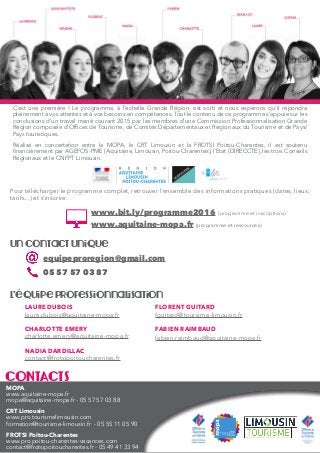 CONTACTS
MOPA
www.aquitaine-mopa.fr
mopa@aquitaine-mopa.fr - 05 57 57 03 88
CRT Limousin
www.pro.tourismelimousin.com
formation@tourisme-limousin.fr - 05 55 11 05 90
FROTSI Poitou-Charentes
www.pro.poitou-charentes-vacances.com
contact@frotsipoitoucharentes.fr - 05 49 41 33 94
FLORENT GUITARD
fguitard@tourisme-limousin.fr
FABIEN RAIMBAUD
fabien.raimbaud@aquitaine-mopa.fr
LAURE DUBOIS
laure.dubois@aquitaine-mopa.fr
CHARLOTTE EMERY
charlotte.emery@aquitaine-mopa.fr
NADIA DARDILLAC
contact@frotsipoitoucharentes.fr
L’équipe professionnalisation
equipeproregion@gmail.com
05 57 57 03 87
Un contact unique
Pour télécharger le programme complet, retrouver l’ensemble des informations pratiques (dates, lieux,
tarifs...) et s’inscrire:
www.bit.ly/programme2016 (programme et inscriptions)
www.aquitaine-mopa.fr (programme et ressources)
C’est une première ! Le programme, à l’échelle Grande Région, est sorti et nous espérons qu’il répondra
pleinement à vos attentes et à vos besoins en compétences. Tout le contenu de ce programme s’appuie sur les
conclusions d’un travail mené courant 2015 par les membres d’une Commission Professionnalisation Grande
Région composée d’Offices de Tourisme, de Comités Départementaux et Régionaux du Tourisme et de Pays/
Pays touristiques.
Réalisé en concertation entre la MOPA, le CRT Limousin et la FROTSI Poitou-Charentes, il est soutenu
financièrement par AGEFOS-PME (Aquitaine, Limousin, Poitou-Charentes), l’Etat (DIRECCTE), les trois Conseils
Régionaux et le CNFPT Limousin.
 