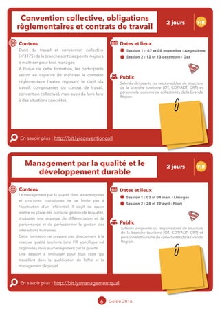 Convention collective, obligations
règlementaires et contrats de travail
2 jours FIR
Contenu
En savoir plus : http://bit.ly/conventioncoll
Public
Dates et lieux
Session 1 : 07 et 08 novembre - Angoulême
Session 2 : 12 et 13 décembre - Dax
Intervenantes : Elise FABING et Marie CAMIER, BDD
AVOCATS
Droit du travail et convention collective
(n°3175) de la branche sont des points majeurs
à maîtriser pour tout manager.
A l’issue de cette formation, les participants
seront en capacité de maîtriser le contexte
règlementaire (textes régissant le droit du
travail, composantes du contrat de travail,
convention collective), mais aussi de faire face
à des situations concrètes.
Management par la qualité et le
développement durable
FIR
Contenu
En savoir plus : http://bit.ly/managementqual
Public
Dates et lieux
Session 1 : 03 et 04 mars - Limoges
Session 2 : 28 et 29 avril - Niort
Intervenant Lucas GIRAUDEAU, WILLIAM
TERRY CONSEIL
Le management par la qualité dans les entreprises
et structures touristiques ne se limite pas à
l’application d’un référentiel. Il s’agît de savoir
mettre en place des outils de gestion de la qualité,
d’adopter une stratégie de différenciation et de
performance et de perfectionner la gestion des
interactions humaines.
Cette formation ne prépare pas directement à la
marque qualité tourisme (une FIR spécifique est
organisée cf. p11), mais au management par la
qualité.
Une session à envisager pour tous ceux qui
travaillent dans la qualification de l’offre et le
management de projet.
6 Guide 2016
Salariés dirigeants ou responsables de structure
de la branche tourisme (OT, CDT/ADT, CRT) et
personnels tourisme de collectivités de la Grande
Région.
Salariés dirigeants ou responsables de structure
de la branche tourisme (OT, CDT/ADT, CRT) et
personnels tourisme de collectivités de la Grande
Région.
2 jours
Tarification : T1 + T2
(cf. p2)
Tarification : T1 + T2
(cf. p2)
 