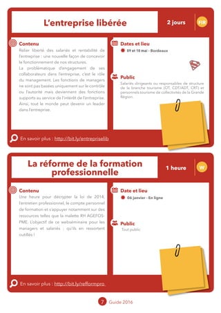 L’entreprise libérée FIR
Contenu
En savoir plus : http://bit.ly/entrepriselib
Public
Dates et lieu
09 et 10 mai - Bordeaux
Intervenante : Mylène BEZE, BEZE
FORMATION
Relier liberté des salariés et rentabilité de
l’entreprise : une nouvelle façon de concevoir
le fonctionnement de nos structures.
La problématique d’engagement de ses
collaborateurs dans l’entreprise, c’est le rôle
du management. Les fonctions de managers
ne sont pas basées uniquement sur le contrôle
ou l’autorité mais deviennent des fonctions
supports au service de l’intérêt de l’entreprise.
Ainsi, tout le monde peut devenir un leader
dans l’entreprise.
La réforme de la formation
professionnelle
W
Contenu
Une heure pour décrypter la loi de 2014,
l’entretien professionnel, le compte personnel
de formation et s’appuyer notamment sur des
ressources telles que la malette RH AGEFOS-
PME. L’objectif de ce webséminaire pour les
managers et salariés : qu’ils en ressortent
outillés !
En savoir plus : http://bit.ly/refformpro
Public
Date et lieu
06 janvier - En ligne
Intervenants : Fabien RAIMBAUD, MOPA et
Florent GUITARD, CRT Limousin
7 Guide 2016
Salariés dirigeants ou responsables de structure
de la branche tourisme (OT, CDT/ADT, CRT) et
personnels tourisme de collectivités de la Grande
Région.
Tout public
2 jours
1 heure
Tarification : T1 + T2
(cf. p2)
Tarification : T5
(cf. p2)
 