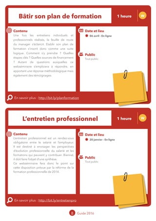 Bâtir son plan de formation W
Contenu
Une fois les entretiens individuels et
professionnels réalisés, la feuille de route du
managers’éclaircit. Etablirsonplandeformation
s’inscrit donc comme une suite logique.
Comment s’y prendre ? Quelles étapes clés ?
Quelles sources de financement ? Autant
de questions auxquelles ce webséminaire
s’emploiera à répondre, en apportant une
réponse méthodologique mais également des
témoignages.
En savoir plus : http://bit.ly/planformation
Public
Date et lieu
06 avril - En ligne
o
L’entretien professionnel W
Contenu
L’entretien professionnel est un rendez-vous
obligatoire entre le salarié et l’employeur.
Il est destiné à envisager les perspectives
d’évolution professionnelle du salarié et les
formations qui peuvent y contribuer. Biennal,
il doit faire l’objet d’une synthèse.
Ce webséminaire fera donc le point sur
cette disposition prévue par la réforme de la
formation professionnelle de 2014.
En savoir plus : http://bit.ly/entretienpro
Public
Date et lieu
26 janvier - En ligne
o
8 Guide 2016
Tout public
Tout public
1 heure
1 heure
Tarification : T5
(cf. p2)
Tarification : T5
(cf. p2)
 