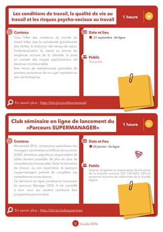 Les conditions de travail, la qualité de vie au
travail et les risques psycho-sociaux au travail
W
Contenu
Sous l’effet des mutations du monde du
travail telles que la complexité grandissante
des tâches, la réduction des temps de repos,
l’individualisation du travail ou encore les
exigences accrues de la clientèle, la prise
en compte des risques psychosociaux est
devenue incontournable.
Une heure qui permettra de prendre
conscience de ce sujet important au sein de
l’entreprise.
En savoir plus : http://bit.ly/conditionstravail
Public
Date et lieu
21 septembre - En ligne
o
Club séminaire en ligne de lancement du
« Parcours SUPER MANAGER »
C
Contenu
Nouveauté 2016 : un parcours spécial pour
les managers. Les directeurs d’offices de
tourisme, d’ADT/CDT, directeurs adjoints ou
responsables de pôles doivent posséder de
plus en plus de compétences transversales.
Selon la formation de chacun, ou son
expérience, le parcours « Super Manager »
permet de compléter ses compétences et ses
savoirs.
Ce séminaire en ligne constitue le lancement
du parcours Manager 2016. Il est conseillé
à tous ceux qui veulent construire leur
programme personnalisé.
En savoir plus : http://bit.ly/clubsuperman
Public
Date et lieu
22 janvier - En ligne
Intervenant : Jean-Luc BOULIN,
MOPA
9 Guide 2016
Tout public
Salariés, dirigeants ou responsables de strcutures
de la branche tourisme (OT, CDT/ADT, CRT) et
personnel tourisme de collectivités de la Grande
Région.
1 heure
1 heure
Tarification : T5
(cf. p2)
Tarification : T5
(cf. p2)
 