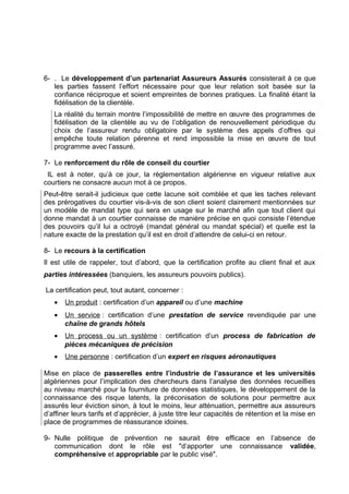 6- . Le développement d’un partenariat Assureurs Assurés consisterait à ce que
les parties fassent l’effort nécessaire pour que leur relation soit basée sur la
confiance réciproque et soient empreintes de bonnes pratiques. La finalité étant la
fidélisation de la clientèle.
La réalité du terrain montre l’impossibilité de mettre en œuvre des programmes de
fidélisation de la clientèle au vu de l’obligation de renouvellement périodique du
choix de l’assureur rendu obligatoire par le système des appels d’offres qui
empêche toute relation pérenne et rend impossible la mise en œuvre de tout
programme avec l’assuré.
7- Le renforcement du rôle de conseil du courtier
IL est à noter, qu’à ce jour, la règlementation algérienne en vigueur relative aux
courtiers ne consacre aucun mot à ce propos.
Peut-être serait-il judicieux que cette lacune soit comblée et que les taches relevant
des prérogatives du courtier vis-à-vis de son client soient clairement mentionnées sur
un modèle de mandat type qui sera en usage sur le marché afin que tout client qui
donne mandat à un courtier connaisse de manière précise en quoi consiste l’étendue
des pouvoirs qu’il lui a octroyé (mandat général ou mandat spécial) et quelle est la
nature exacte de la prestation qu’il est en droit d’attendre de celui-ci en retour.
8- Le recours à la certification
Il est utile de rappeler, tout d’abord, que la certification profite au client final et aux
parties intéressées (banquiers, les assureurs pouvoirs publics).
La certification peut, tout autant, concerner :
•

Un produit : certification d’un appareil ou d’une machine

•

Un service : certification d’une prestation de service revendiquée par une
chaîne de grands hôtels

•

Un process ou un système : certification d’un process de fabrication de
pièces mécaniques de précision

•

Une personne : certification d’un expert en risques aéronautiques

Mise en place de passerelles entre l’industrie de l’assurance et les universités
algériennes pour l’implication des chercheurs dans l’analyse des données recueillies
au niveau marché pour la fourniture de données statistiques, le développement de la
connaissance des risque latents, la préconisation de solutions pour permettre aux
assurés leur éviction sinon, à tout le moins, leur atténuation, permettre aux assureurs
d’affiner leurs tarifs et d’apprécier, à juste titre leur capacités de rétention et la mise en
place de programmes de réassurance idoines.
9- Nulle politique de prévention ne saurait être efficace en l’absence de
communication dont le rôle est "d’apporter une connaissance validée,
compréhensive et appropriable par le public visé".

 