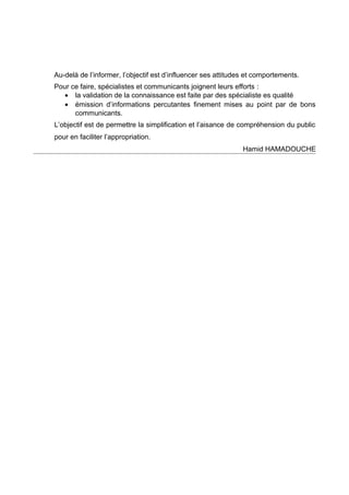 Au-delà de l’informer, l’objectif est d’influencer ses attitudes et comportements.
Pour ce faire, spécialistes et communicants joignent leurs efforts :
• la validation de la connaissance est faite par des spécialiste es qualité
• émission d’informations percutantes finement mises au point par de bons
communicants.
L’objectif est de permettre la simplification et l’aisance de compréhension du public
pour en faciliter l’appropriation.
Hamid HAMADOUCHE

 