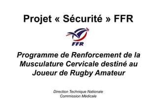 Programme de Renforcement de laProgramme de Renforcement de la
Projet «Projet « SécuritéSécurité » FFR» FFR
Programme de Renforcement de laProgramme de Renforcement de la
Musculature Cervicale destiné auMusculature Cervicale destiné au
Joueur de Rugby AmateurJoueur de Rugby Amateur
Direction Technique Nationale
Commission Médicale
 