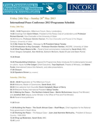 Friday 24th May – Sunday 26th
May 2013
International Peace Conference 2013 Programme Schedule
Friday 24th May
10.00 - 14.00 Registration, Millennium Forum, Derry~Londonderry
14.00 Greetings from Gavin Killeen, President of the Rotary Club of Londonderry and Professor
Richard Barnett, Vice Chancellor of the University of Ulster
14.10 Welcome, Professor Deirdre Heenan, Pro Vice Chancellor and Provost of the Magee
Campus, University of Ulster
14.15 My Vision for Peace – Message by RI President Sakuji Tanaka
14.25 Introduction to Key Concepts – Professor Brandon Hamber, INCORE, University of Ulster
14.45 What Peace Means to Me – Panel of local commentators moderated by Sarah Brett, BBC.
Panel: Gregory Campbell, Alan McBride, Eamonn McCann, Nuala O'Loan and Dawn Purvis
15.30 Break
16.00 Peacebuilding Initiatives - Special EU Programmes Body introduces EU funded projects focused
on culture. Inputs fromPat Colgan (Chief Executive), Teya Sepinuck (Theatre of Witness), and Elaine
Forde (International Culture Arts Network), and video presentations.
17.00 Closure
19.30 Speakers Dinner [by invitation]
Saturday 25th May
08.00 - 09.00 Registration at The Millennium Forum
09.00 Welcome, Master of Ceremonies, Sarah Brett, BBC
09:05 Civic welcome from Councillor Kevin Campbell, Mayor of Derry
09.10 Welcome Rotary International President Sakuji Tanaka
09.15 Making the Peace – The Northern Ireland Case – Martin McGuinness (deputy First Minister)
and Jonathan Bell (deputy Junior Minister in the Office of First and First Minister)
09.45 Panel of local politicians
11.00 Break
11.00 Building the Peace – The South African Case – Roelf Meyer, Chief negotiator for the National
Party government in South Africa
11.50 Working the Peace – The Basque Case – Juan José Ibarretxe Markuartu, President of Basque
Country, 1999-2009
12.40 Wrap up Moderator, Sarah Brett, BBC
12.45 Lunch
 