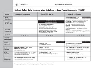 -26- FespaCo 2017 programme Des projeCtions
**© Long métrage Compétition - *© Court métrage Compétition - **Long métrage - *Court métrage
Horaires
9h-10h
(9.am-11am)
10h-11h
(11.am-1.pm)
p a u s e p a u s e p a u s e
14h-15h30
(2.pm-3.30pm)
16h-18h
(4.pm-6.pm)
18h-20h
(6.pm-8.pm)
20h-22h
(8.pm-10.pm
22h-24h
(10.pm-12.pm)
Dimanche 26 février lundi 27 février mardi 28 février
Salle du Palais de la Jeunesse et de la Culture « Jean Pierre Guingané » (PJCJPG)
upriZe ! *© 58’
Sifiso KHANYILE (Afrique du Sud)
les mains D'or De samBa*28 ‘
Hawa Aliou N’DIAYE (Mali)
la rue n’est pas ma mÈre * 26 ‘
de Jérôme Nabonswendé YAMEOGO (BF)
Bilatena **105 ‘
de Kinfe BANBU (Ethiopie)
les Heritiers De la Colline**82’
Ousmane SAMASSEKOU (Mali)
al amana* 15mn Aché COELO (Tchad)
la FaCe CaCHÉe Du pÈre noël * 29'59 ‘
Laurent PANTALEON (La Réunion)
suruKuBa & ZoZani * 3’50
Gaoussou TANGARA (Mali)
agorKoli * 11’ Francis Yushau BROWN (Ghana)
le CraYon* 6 ‘ Adjaratou OUEDRAOGO (BF)
eBouna *17 ‘ Stéphane GUIGUES (BF)
We **, 67 ‘ N’guessan Abel KOUAME (CI)
gerreta* 7 ‘ Mantegaftot Sileshi SIYOUN
(Ethiopie)
a motHer's journeY* 18'56 Sade ADENIRAN
(Nigeria)
l’Homme à la BiCYClette*28’ Twiggy MATIWANA
( Afrique du Sud)
les Familles et les amis *© 3 x 25’
Adebowale AJIBULU (Afrique du Sud)
saBaaB Biiga** 104’
Boubakar Sidnaba ZIDA (Burkina Faso)
a l’omBre De la passion** 92’
Ado Noël BAMBARA (Burkina Faso)
ouaga gilrs ** 80’
Theresa TRAORE DAHLBERG (Burkina Faso)
BamaKo la ville auX trois
CaÎmans *© 3 x 26’
Aîda Mady DIALLO (Mali)
intentions seCretes *© 3 x 26’ ’
Bernard YAMEOGO (Burkina Faso)
un presiDent au maQuis **92’
Laurent GOUSSOU-DEBOISE (Burkina Faso)
9h-10h
(9.am-11am)
10h-11h
(11.am-1.pm)
11h-12h30
(11am-12. 30
12h30 -14h
14h-15h30
(2.pm-3.30pm)
16h-18h
(4.pm-6.pm)
18h-20h
(6.pm-8.pm)
20h-22h
(8.pm-10.pm
22h-24h
(10.pm-12.pm)
ouverture espaCe
junior espaCe junior
espaCe junior
espaCe junior espaCe junior
 