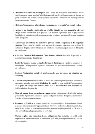 11	
Ø Réformer le système de chômage en liant l’octroi des allocations à la durée du travail
antérieurement presté ainsi qu’à l’effort accompli par les chômeurs pour se former ou
pour accomplir des tâches d’utilité collective et limiter l’allocation de chômage dans le
temps (comme en France).
Ø Refuser d'octroyer une allocation de chômage pour ceux qui n'ont jamais cotisé.
Ø Instaurer un bouclier social, afin de rétablir l’égalité de tous devant la loi : tout
Belge ou tout ressortissant d’un pays de l’UE résidant légalement dans le pays devrait
bénéficier, à situation sociale comparable, des avantages sociaux offerts aux résidents
extra-européens.
Ø Encourager et soutenir les initiatives privées visant à répondre à des urgences
sociales. Notre sécurité sociale agit souvent de manière « aveugle » en traitant de
catégories de gens, sans s’intéresser aux situations concrètes des personnes en difficultés
ou en détresse.
Ø Créer une Caisse de Paiement des Contributions Alimentaires afin de garantir le
paiement automatique de celles-ci.
Ø Lutter fermement contre toutes les formes de harcèlement (scolaire, sexuel…) et
développer l’hébergement d’urgence à destination des personnes vulnérables victimes
de violences.
Ø Soutenir l’intégration sociale et professionnelle des personnes en situation de
handicap.
Ø Affecter les économies résultant de la baisse des dépenses publiques et du surcroît de
croissance attendu, pour moitié à la baisse des impôts et pour moitié à l’augmentation
de la prise en charge des soins de santé et à la revalorisation des pensions des
indépendants et des salariés.
Ø N’ouvrir aucun droit aux primo-arrivants qui ne cotisent pas à la sécurité sociale
pendant les 5 premières années de séjour, sauf pour les soins d’urgence, les maladies
lourdes et les urgences sanitaires.
Ø Réformer la GRAPA, le revenu garanti aux personnes âgées : la situation de chaque
personne bénéficiaire qui n’a pas cotisé doit être revue en fonction de sa situation et de
celle de ses enfants et en s’assurant que cette personne ne peut percevoir la GRAPA si
elle ne réside pas effectivement sur le sol belge.
Ø Mettre en place une formation civique obligatoire d’un mois (du 1er au 31 août),
organisée au niveau des écoles et communes, pour tout jeune (garçons et fille) à la fin
du secondaire.
 