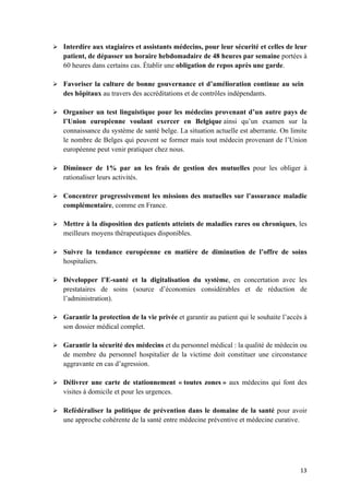 13	
Ø Interdire aux stagiaires et assistants médecins, pour leur sécurité et celles de leur
patient, de dépasser un horaire hebdomadaire de 48 heures par semaine portées à
60 heures dans certains cas. Établir une obligation de repos après une garde.
Ø Favoriser la culture de bonne gouvernance et d’amélioration continue au sein
des hôpitaux au travers des accréditations et de contrôles indépendants.
Ø Organiser un test linguistique pour les médecins provenant d’un autre pays de
l’Union européenne voulant exercer en Belgique ainsi qu’un examen sur la
connaissance du système de santé belge. La situation actuelle est aberrante. On limite
le nombre de Belges qui peuvent se former mais tout médecin provenant de l’Union
européenne peut venir pratiquer chez nous.
Ø Diminuer de 1% par an les frais de gestion des mutuelles pour les obliger à
rationaliser leurs activités.
Ø Concentrer progressivement les missions des mutuelles sur l’assurance maladie
complémentaire, comme en France.
Ø Mettre à la disposition des patients atteints de maladies rares ou chroniques, les
meilleurs moyens thérapeutiques disponibles.
Ø Suivre la tendance européenne en matière de diminution de l’offre de soins
hospitaliers.
Ø Développer l’E-santé et la digitalisation du système, en concertation avec les
prestataires de soins (source d’économies considérables et de réduction de
l’administration).
Ø Garantir la protection de la vie privée et garantir au patient qui le souhaite l’accès à
son dossier médical complet.
Ø Garantir la sécurité des médecins et du personnel médical : la qualité de médecin ou
de membre du personnel hospitalier de la victime doit constituer une circonstance
aggravante en cas d’agression.
Ø Délivrer une carte de stationnement « toutes zones » aux médecins qui font des
visites à domicile et pour les urgences.
Ø Refédéraliser la politique de prévention dans le domaine de la santé pour avoir
une approche cohérente de la santé entre médecine préventive et médecine curative.
 