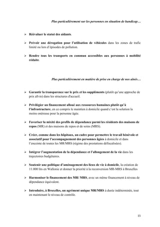 15	
Plus particulièrement sur les personnes en situation de handicap…
Ø Réévaluer le statut des aidants.
Ø Prévoir une dérogation pour l’utilisation de véhicules dans les zones de trafic
limité ou lors d’épisodes de pollution.
Ø Rendre tous les transports en commun accessibles aux personnes à mobilité
réduite.
Plus particulièrement en matière de prise en charge de nos aînés…
Ø Garantir la transparence sur le prix et les suppléments (plutôt qu’une approche de
prix all-in) dans les structures d'accueil.
Ø Privilégier un financement alloué aux ressources humaines plutôt qu’à
l’infrastructure, en ce compris le maintien à domicile quand c’est la solution la
moins onéreuse pour la personne âgée.
Ø Favoriser la mixité des profils de dépendance parmi les résidents des maisons de
repos (MR) et des maisons de repos et de soins (MRS).
Ø Créer, comme dans les hôpitaux, un cadre pour permettre le travail bénévole et
associatif pour l’accompagnement des personnes âgées à domicile et dans
l’enceinte de toutes les MR/MRS (régime des prestations défiscalisées).
Ø Intégrer l’augmentation de la dépendance et l’allongement de la vie dans les
trajectoires budgétaires.
Ø Soutenir une politique d’aménagement des lieux de vie à domicile, la création de
11.000 lits en Wallonie et donner la priorité à la reconversion MR-MRS à Bruxelles
Ø Harmoniser le financement des MR/ MRS, avec un même financement à niveau de
dépendance équivalent.
Ø Introduire, à Bruxelles, un agrément unique MR/MRS à durée indéterminée, tout
en maintenant le niveau de contrôle.
 