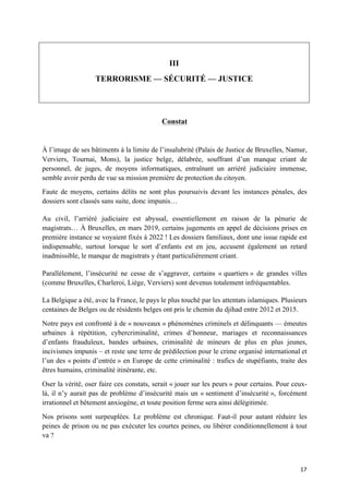 17	
III
TERRORISME — SÉCURITÉ — JUSTICE
Constat
À l’image de ses bâtiments à la limite de l’insalubrité (Palais de Justice de Bruxelles, Namur,
Verviers, Tournai, Mons), la justice belge, délabrée, souffrant d’un manque criant de
personnel, de juges, de moyens informatiques, entraînant un arriéré judiciaire immense,
semble avoir perdu de vue sa mission première de protection du citoyen.
Faute de moyens, certains délits ne sont plus poursuivis devant les instances pénales, des
dossiers sont classés sans suite, donc impunis…
Au civil, l’arriéré judiciaire est abyssal, essentiellement en raison de la pénurie de
magistrats… À Bruxelles, en mars 2019, certains jugements en appel de décisions prises en
première instance se voyaient fixés à 2022 ! Les dossiers familiaux, dont une issue rapide est
indispensable, surtout lorsque le sort d’enfants est en jeu, accusent également un retard
inadmissible, le manque de magistrats y étant particulièrement criant.
Parallèlement, l’insécurité ne cesse de s’aggraver, certains « quartiers » de grandes villes
(comme Bruxelles, Charleroi, Liège, Verviers) sont devenus totalement infréquentables.
La Belgique a été, avec la France, le pays le plus touché par les attentats islamiques. Plusieurs
centaines de Belges ou de résidents belges ont pris le chemin du djihad entre 2012 et 2015.
Notre pays est confronté à de « nouveaux » phénomènes criminels et délinquants — émeutes
urbaines à répétition, cybercriminalité, crimes d’honneur, mariages et reconnaissances
d’enfants frauduleux, bandes urbaines, criminalité de mineurs de plus en plus jeunes,
incivismes impunis – et reste une terre de prédilection pour le crime organisé international et
l’un des « points d’entrée » en Europe de cette criminalité : trafics de stupéfiants, traite des
êtres humains, criminalité itinérante, etc.
Oser la vérité, oser faire ces constats, serait « jouer sur les peurs » pour certains. Pour ceux-
là, il n’y aurait pas de problème d’insécurité mais un « sentiment d’insécurité », forcément
irrationnel et bêtement anxiogène, et toute position ferme sera ainsi délégitimée.
Nos prisons sont surpeuplées. Le problème est chronique. Faut-il pour autant réduire les
peines de prison ou ne pas exécuter les courtes peines, ou libérer conditionnellement à tout
va ?
 