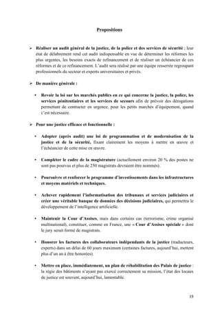 19	
Propositions
Ø Réaliser un audit général de la justice, de la police et des services de sécurité ; leur
état de délabrement rend cet audit indispensable en vue de déterminer les réformes les
plus urgentes, les besoins exacts de refinancement et de réaliser un échéancier de ces
réformes et de ce refinancement. L’audit sera réalisé par une équipe resserrée regroupant
professionnels du secteur et experts universitaires et privés.
Ø De manière générale :
• Revoir la loi sur les marchés publics en ce qui concerne la justice, la police, les
services pénitentiaires et les services de secours afin de prévoir des dérogations
permettant de contracter en urgence, pour les petits marchés d’équipement, quand
c’est nécessaire.
Ø Pour une justice efficace et fonctionnelle :
• Adopter (après audit) une loi de programmation et de modernisation de la
justice et de la sécurité, fixant clairement les moyens à mettre en œuvre et
l’échéancier de cette mise en œuvre.
• Compléter le cadre de la magistrature (actuellement environ 20 % des postes ne
sont pas pourvus et plus de 250 magistrats devraient être nommés).
• Poursuivre et renforcer le programme d’investissements dans les infrastructures
et moyens matériels et techniques.
• Achever rapidement l’informatisation des tribunaux et services judiciaires et
créer une véritable banque de données des décisions judiciaires, qui permettra le
développement de l’intelligence artificielle.
• Maintenir la Cour d’Assises, mais dans certains cas (terrorisme, crime organisé
multinational), constituer, comme en France, une « Cour d’Assises spéciale » dont
le jury serait formé de magistrats.
• Honorer les factures des collaborateurs indépendants de la justice (traducteurs,
experts) dans un délai de 60 jours maximum (certaines factures, aujourd’hui, mettent
plus d’un an à être honorées).
• Mettre en place, immédiatement, un plan de réhabilitation des Palais de justice :
la régie des bâtiments n’ayant pas exercé correctement sa mission, l’état des locaux
de justice est souvent, aujourd’hui, lamentable.
 