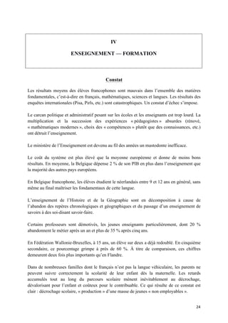 24	
IV
ENSEIGNEMENT — FORMATION
Constat
Les résultats moyens des élèves francophones sont mauvais dans l’ensemble des matières
fondamentales, c’est-à-dire en français, mathématiques, sciences et langues. Les résultats des
enquêtes internationales (Pisa, Pirls, etc.) sont catastrophiques. Un constat d’échec s’impose.
Le carcan politique et administratif pesant sur les écoles et les enseignants est trop lourd. La
multiplication et la succession des expériences « pédagogistes » absurdes (rénové,
« mathématiques modernes », choix des « compétences » plutôt que des connaissances, etc.)
ont détruit l’enseignement.
Le ministère de l’Enseignement est devenu au fil des années un mastodonte inefficace.
Le coût du système est plus élevé que la moyenne européenne et donne de moins bons
résultats. En moyenne, la Belgique dépense 2 % de son PIB en plus dans l’enseignement que
la majorité des autres pays européens.
En Belgique francophone, les élèves étudient le néerlandais entre 9 et 12 ans en général, sans
même au final maîtriser les fondamentaux de cette langue.
L’enseignement de l’Histoire et de la Géographie sont en décomposition à cause de
l’abandon des repères chronologiques et géographiques et du passage d’un enseignement de
savoirs à des soi-disant savoir-faire.
Certains professeurs sont démotivés, les jeunes enseignants particulièrement, dont 20 %
abandonnent le métier après un an et plus de 35 % après cinq ans.
En Fédération Wallonie-Bruxelles, à 15 ans, un élève sur deux a déjà redoublé. En cinquième
secondaire, ce pourcentage grimpe à près de 60 %. À titre de comparaison, ces chiffres
demeurent deux fois plus importants qu’en Flandre.
Dans de nombreuses familles dont le français n’est pas la langue véhiculaire, les parents ne
peuvent suivre correctement la scolarité de leur enfant dès la maternelle. Les retards
accumulés tout au long du parcours scolaire mènent inévitablement au décrochage,
dévalorisant pour l’enfant et coûteux pour le contribuable. Ce qui résulte de ce constat est
clair : décrochage scolaire, « production » d’une masse de jeunes « non employables ».
 