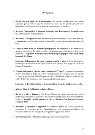 25	
Propositions
Ø Encourager une école de la performance qui mesure régulièrement les progrès
accomplis par les élèves avec des référentiels clairs (que les parents puissent aussi
comprendre), année par année, en français, mathématiques et sciences.
Ø Accorder l’autonomie à la direction des écoles pour l’engagement des professeurs
(y compris dans les réseaux officiels).
Ø Recentrer l’enseignement sur les savoirs (connaissances) et non plus sur des
« compétences » : il n’existe pas de « savoir-faire » sans les savoirs/connaissances de
base.
Ø Laisser le libre choix des méthodes pédagogiques à l’enseignant et à l’école qui les
adaptent en fonction du public scolaire. L’évaluation des enseignants se fera par le
Direction. L’Inspection ne visera plus les méthodes pédagogiques, mais uniquement
les acquis des élèves.
Ø Supprimer l’allongement du tronc commun jusqu’à 15 ans : le Tronc Commun ne
respecte pas les différences des élèves quant à leurs souhaits, leur projet de vie et leur
manière d’apprendre.
Ø Évaluer sérieusement l’actuel tronc commun du 1er
degré. Le passage automatique
en 2ème
, l’interdiction de passer en 3ème
Technique avant d’avoir passé trois ans dans le
1er
degré a certainement des effets pervers. Si l’évaluation est négative, permettre aux
écoles d’offrir des formations plus variées dès la première année.
Ø Supprimer le décret inscription et favoriser le libre choix des familles et des écoles.
Ø Abaisser l’âge de l’obligation scolaire à 16 ans.
Ø Revoir le « Décret Paysage » (qui donne l'illusion de réussir sans atteindre les 60
crédits et qui engendre un surcroît de travail administratif pour les Universités et Hautes
Écoles) et assouplir considérablement le Décret « Titres et Fonctions » (qui avait été
voté par le MR).
Ø Restaurer la discipline et appliquer la « tolérance zéro » en ce qui concerne les
agressions, les incivilités et le cyberharcèlement, pour permettre d’améliorer les
conditions de travail des enseignants et d’apprentissage pour les élèves.
Ø Interdire le port du voile dans les écoles jusqu’à la fin du secondaire.
 