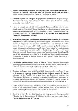26	
Ø Prendre contact immédiatement avec les parents qui inciteraient leurs enfants à
pratiquer le ramadan à l’école ou à ne pas pratiquer les activités sportives et
assurer un suivi visant à dissuader l’enfant ou l’adolescent de le faire.
Ø Être intransigeant sur le respect du programme scolaire (cours de sport, biologie,
Histoire de l’art, enseignement de la Shoah) et refuser toute forme d’« accommodements
raisonnables » au sein de l’école.
Ø Mettre un terme à tout prix à la politique du nivellement par le bas qui sévit depuis
des décennies en Fédération Wallonie-Bruxelles et se traduit, entre autres, par des tests
et examens risibles (par exemple au CEB : « surligne en rouge l’Yser sur une carte avec
les trois fleuves belges ! »). Aucune concession ne sera faite sur le niveau à atteindre
à différents moments de la scolarité.
Ø Arrêter de stigmatiser le redoublement et identifier les talents dans les filières non
générales : il ne sert à rien de laisser passer un élève qui n’a pas le niveau pour l’année
suivante, ni de pousser vers des études « intellectuelles » un enfant qui a d’autres
talents. De plus, on met en avant le coût du redoublement, mais quel est le coût pour la
société de quelqu’un qui n’a jamais redoublé mais n’a pas intégré les connaissances de
base et est incapable de trouver un emploi, ou d’un jeune que l’on a forcé à suivre une
filière plus par soucis d’appartenance sociale que d’épanouissement et d’excellence ? Et
le coût pour les parents et la société d’un élève qui échoue dans le supérieur parce que
les acquis du secondaire ne sont pas atteints ou parce que ce n’est pas le chemin qu’il
souhaite parcourir ?
Ø Élaborer un plan de remise à niveau en français (lecture, grammaire, orthographe)
avec un programme communautaire sur internet et dans les médias d’amélioration des
connaissances (basé par exemple sur les méthodes Bled, Bordas, etc).
Ø Enseigner les langues (dont le néerlandais) dès les maternelles, sous forme de jeux
et développer un cursus sur 12 ans. Mettre l’accent sur l’apprentissage des langues
nationales et de l’anglais dès le plus jeune âge. Développer beaucoup plus
l’enseignement des langues en immersion et créer des écoles bilingues et trilingues sur
le modèle des écoles européennes. En humanités, organiser les cours de langues par
niveau atteint et non par classe en passant chaque année un test de niveau (A1 à C2).
Ø Mettre en place des cours de « remédiation en duo » élève-parent pour une remise à
niveau sur les connaissances de base (lecture, français, calcul) et pour impliquer les
parents non francophones dans le suivi de la scolarité de leurs enfants.
Ø Conforter la place des arts et de la culture dans les programmes d’enseignement de
l’Histoire. Revoir l’enseignement de l’Histoire et offrir une plus grande place à
l’Histoire de la Belgique et de l’Europe.
 